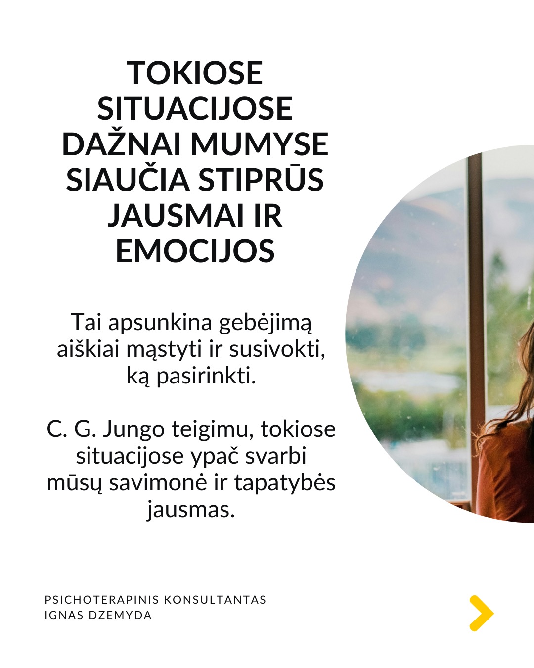 Kaip priimti gyvenimą keičiančius sprendimus
Tai esmingai svarbi tema. Gyvenime dažnai susiduriame su sudėtingais pasirinkimais, kurie paliečia visą mūsų gyvenimą. Daugybė gyvenimo situacijų priveda mus prie būtinybės priimti sprendimus, galinčius pakeisti visą ateitį. Kartais tiesiog privalome apsispręsti, o sprendimas nulems mūsų gyvenimo kryptį.
Dvi pagrindinės sritys - karjera ir santykiai. Daugeliui profesinis kelias ar pašaukimas kelia esminius klausimus: Kas aš iš tikrųjų esu? Ko iš tiesų noriu?
Tą pat galima pasakyti ir apie santykių sritį: Ar verta pradėti galimai gyvenimą pakeisiančius santykius?
O gal tenka spręsti, ar likti ilgalaikiuose santykiuose su žmogumi, su kuriuo netgi sukurta šeima – tai vienas sunkiausių pasirinkimų.
Tokiose situacijose dažnai mumyse siaučia stiprūs jausmai ir emocijos. Tai apsunkina gebėjimą aiškiai mąstyti ir susivokti, ką pasirinkti. C. G. Jungo teigimu, tokiose situacijose ypač svarbi mūsų savimonė ir tapatybės jausmas.
Kaip rasti kelią sprendimų labirinte? Tokiais momentais svarbu apsvarstyti visas priežastis, jausmus ir galimus pasirinkimus. Tačiau net ir tada galime jaustis pasimetę.
Gyvenimą keičiantys sprendimai ir naujas kelias. Kaip sakė Jungas, kartais tampame sprendimo aukomis, kai sprendimas priimamas nepaisant mūsų širdies ar giluminio jausmo. Turime mokytis išgirsti save. Ne tik tai, ką galvojame, bet ir ką jaučiame giliai viduje. Kai atrodo, kad viskas išsemta ir nežinome, kur eiti toliau, Savastis gali tyliai pasiūlyti kitą kelią. Jei turime drąsos ją išgirsti.
Kaip rasti ryšį su Savastimi?
Sapnai yra vienas pagrindinių Savasties balsų:
„Ką sapnas nori man pasakyti apie mano sprendimą?“
Padeda aktyvi vaizduotė (Jungo metodas), sąmoningas dialogas su vidiniais vaizdiniais (vidiniu vaiku, šešėliu ar būsimu „aš”).
Svarbu vidinis dialogas ir refleksija:
„Ką iš tiesų jaučiu?“
„Ko mano gyvenimas dabar iš manęs nori?“
Nepamirškite pasirūpinti savimi!
#psichologija #psichoterapija
#savespazinimas #psichologas #emocinesveikata #psichologinepagalba #savirefleksija #terapija #psichinesveikata #meditacija #gyvenimokokybė #asmeninisaugimas #augimas