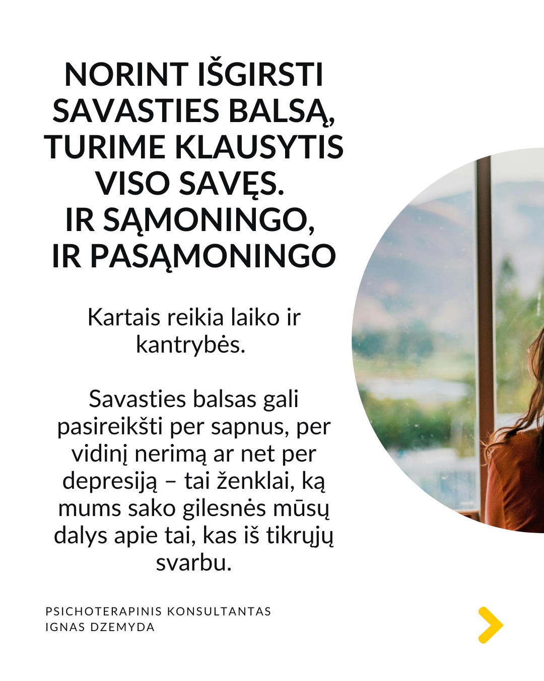 Kaip priimti gyvenimą keičiančius sprendimus
Tai esmingai svarbi tema. Gyvenime dažnai susiduriame su sudėtingais pasirinkimais, kurie paliečia visą mūsų gyvenimą. Daugybė gyvenimo situacijų priveda mus prie būtinybės priimti sprendimus, galinčius pakeisti visą ateitį. Kartais tiesiog privalome apsispręsti, o sprendimas nulems mūsų gyvenimo kryptį.
Dvi pagrindinės sritys - karjera ir santykiai. Daugeliui profesinis kelias ar pašaukimas kelia esminius klausimus: Kas aš iš tikrųjų esu? Ko iš tiesų noriu?
Tą pat galima pasakyti ir apie santykių sritį: Ar verta pradėti galimai gyvenimą pakeisiančius santykius?
O gal tenka spręsti, ar likti ilgalaikiuose santykiuose su žmogumi, su kuriuo netgi sukurta šeima – tai vienas sunkiausių pasirinkimų.
Tokiose situacijose dažnai mumyse siaučia stiprūs jausmai ir emocijos. Tai apsunkina gebėjimą aiškiai mąstyti ir susivokti, ką pasirinkti. C. G. Jungo teigimu, tokiose situacijose ypač svarbi mūsų savimonė ir tapatybės jausmas.
Kaip rasti kelią sprendimų labirinte? Tokiais momentais svarbu apsvarstyti visas priežastis, jausmus ir galimus pasirinkimus. Tačiau net ir tada galime jaustis pasimetę.
Gyvenimą keičiantys sprendimai ir naujas kelias. Kaip sakė Jungas, kartais tampame sprendimo aukomis, kai sprendimas priimamas nepaisant mūsų širdies ar giluminio jausmo. Turime mokytis išgirsti save. Ne tik tai, ką galvojame, bet ir ką jaučiame giliai viduje. Kai atrodo, kad viskas išsemta ir nežinome, kur eiti toliau, Savastis gali tyliai pasiūlyti kitą kelią. Jei turime drąsos ją išgirsti.
Kaip rasti ryšį su Savastimi?
Sapnai yra vienas pagrindinių Savasties balsų:
„Ką sapnas nori man pasakyti apie mano sprendimą?“
Padeda aktyvi vaizduotė (Jungo metodas), sąmoningas dialogas su vidiniais vaizdiniais (vidiniu vaiku, šešėliu ar būsimu „aš”).
Svarbu vidinis dialogas ir refleksija:
„Ką iš tiesų jaučiu?“
„Ko mano gyvenimas dabar iš manęs nori?“
Nepamirškite pasirūpinti savimi!
#psichologija #psichoterapija
#savespazinimas #psichologas #emocinesveikata #psichologinepagalba #savirefleksija #terapija #psichinesveikata #meditacija #gyvenimokokybė #asmeninisaugimas #augimas