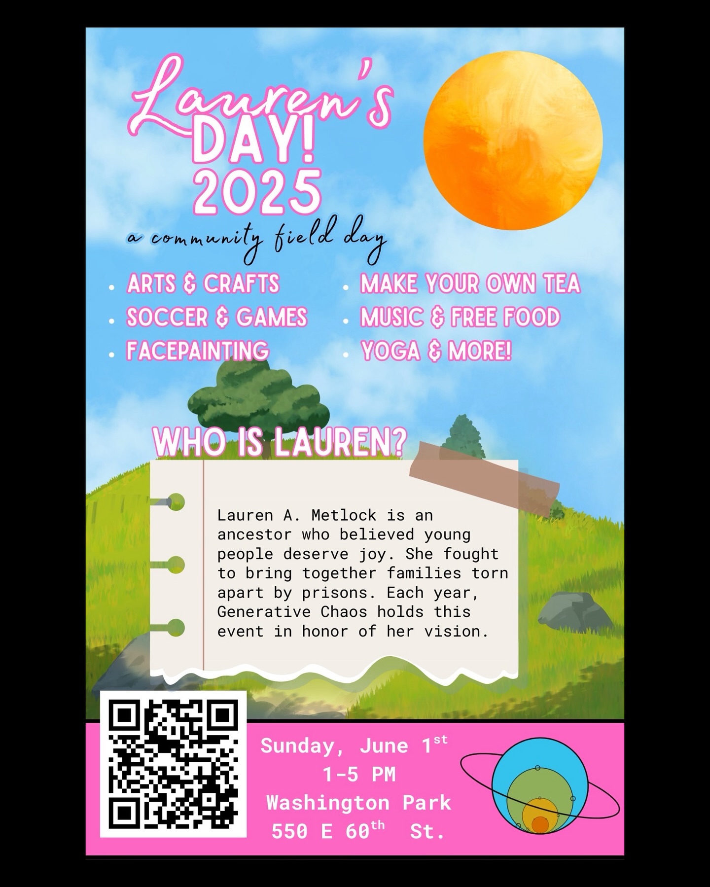 Join Generative Chaos / @genchaoschicago for their 3rd annual Lauren’s Day on Sunday, June 1st from 1:00-5:00 PM at Washington Park (550 E 60th St.) for a joyful community celebration with music, food, and mental-health-centered activities.
This year’s event features a Make-Your-Own-Tea station, arts and crafts, yoga, soccer, face painting, a Cool Down Corner, and more. We honor Lauren A. Metlock, an ancestor who believed in joy for young people and fought to reunite families separated by incarceration.