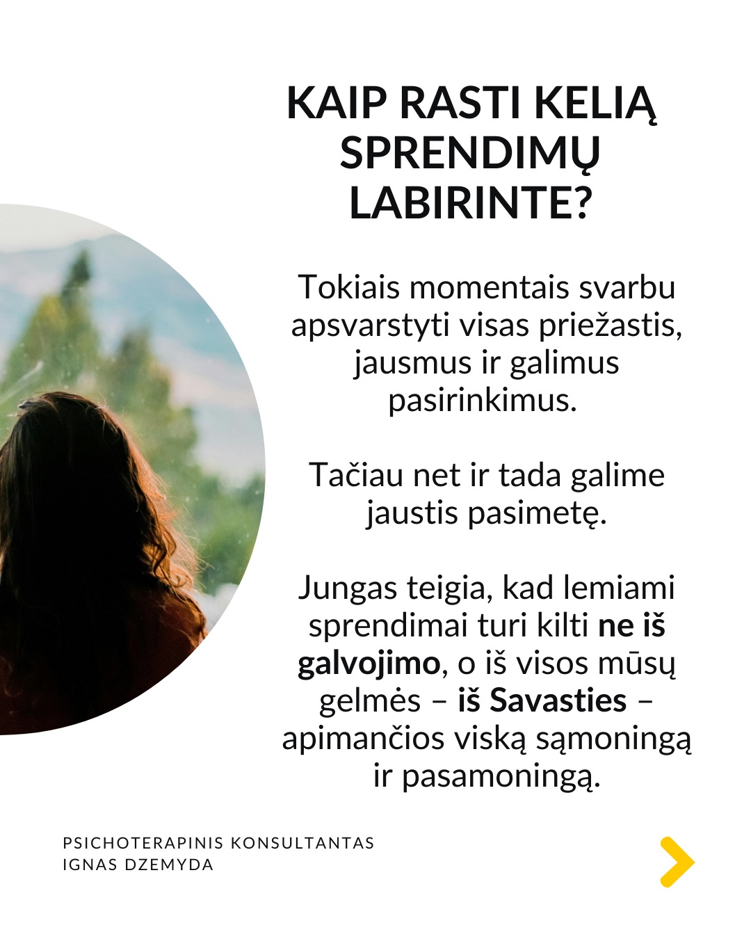 Kaip priimti gyvenimą keičiančius sprendimus
Tai esmingai svarbi tema. Gyvenime dažnai susiduriame su sudėtingais pasirinkimais, kurie paliečia visą mūsų gyvenimą. Daugybė gyvenimo situacijų priveda mus prie būtinybės priimti sprendimus, galinčius pakeisti visą ateitį. Kartais tiesiog privalome apsispręsti, o sprendimas nulems mūsų gyvenimo kryptį.
Dvi pagrindinės sritys - karjera ir santykiai. Daugeliui profesinis kelias ar pašaukimas kelia esminius klausimus: Kas aš iš tikrųjų esu? Ko iš tiesų noriu?
Tą pat galima pasakyti ir apie santykių sritį: Ar verta pradėti galimai gyvenimą pakeisiančius santykius?
O gal tenka spręsti, ar likti ilgalaikiuose santykiuose su žmogumi, su kuriuo netgi sukurta šeima – tai vienas sunkiausių pasirinkimų.
Tokiose situacijose dažnai mumyse siaučia stiprūs jausmai ir emocijos. Tai apsunkina gebėjimą aiškiai mąstyti ir susivokti, ką pasirinkti. C. G. Jungo teigimu, tokiose situacijose ypač svarbi mūsų savimonė ir tapatybės jausmas.
Kaip rasti kelią sprendimų labirinte? Tokiais momentais svarbu apsvarstyti visas priežastis, jausmus ir galimus pasirinkimus. Tačiau net ir tada galime jaustis pasimetę.
Gyvenimą keičiantys sprendimai ir naujas kelias. Kaip sakė Jungas, kartais tampame sprendimo aukomis, kai sprendimas priimamas nepaisant mūsų širdies ar giluminio jausmo. Turime mokytis išgirsti save. Ne tik tai, ką galvojame, bet ir ką jaučiame giliai viduje. Kai atrodo, kad viskas išsemta ir nežinome, kur eiti toliau, Savastis gali tyliai pasiūlyti kitą kelią. Jei turime drąsos ją išgirsti.
Kaip rasti ryšį su Savastimi?
Sapnai yra vienas pagrindinių Savasties balsų:
„Ką sapnas nori man pasakyti apie mano sprendimą?“
Padeda aktyvi vaizduotė (Jungo metodas), sąmoningas dialogas su vidiniais vaizdiniais (vidiniu vaiku, šešėliu ar būsimu „aš”).
Svarbu vidinis dialogas ir refleksija:
„Ką iš tiesų jaučiu?“
„Ko mano gyvenimas dabar iš manęs nori?“
Nepamirškite pasirūpinti savimi!
#psichologija #psichoterapija
#savespazinimas #psichologas #emocinesveikata #psichologinepagalba #savirefleksija #terapija #psichinesveikata #meditacija #gyvenimokokybė #asmeninisaugimas #augimas