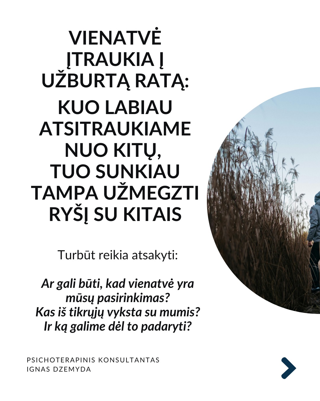 Apie vienatvę
Vienatvė įtraukia į užburtą ratą: kuo labiau atsitraukiame nuo kitų, tuo sunkiau tampa užmegzti ryšį su kitais.
Turbūt reikia atsakyti:
Ar gali būti, kad vienatvė yra mūsų pasirinkimas?
Kas iš tikrųjų vyksta su mumis?
Ir ką galime dėl to padaryti?
Tavo smegenys nesukurtos vienatvei. Mūsų smegenys skirtos gyventi bendruomenėse. Prieraišumo teorija sako, kad jau gimę mes mokame kurti saugius ir šiltus santykius su kitais. Tačiau vienatvė yra ne tik jausmas. Ji veikia ir mūsų smegenis, ir elgesį. Kuo labiau jaučiamės vieniši, tuo labiau užsidarome. Pradedame nepasitikėti kitais, bijome atsiverti. Ir taip su laiku mums tampa vis sunkiau su kažkuo bendrauti.
Trys mažos, bet veiksmingos praktikos:
1. Mikrosąsajos. Ryšiui nereikia ilgų pokalbių. Užtenka mažų gestų: trumpos žinutės, komplimento praeinant, akimirkai stabtelti išklausyti. Tokie mikro-veiksmai pažadina mūsų vidinius ryšio mechanizmus ir kuria saugumą.
2. Susikurk „trečiąją vietą“. Sociologas Ray Oldenburg siūlo rasti „trečiąją vietą“ – erdvę už namų ir darbo, kur gimsta bendruomenė. Eik į tą pačią kavinę kas savaitę. Prisijunk prie klubo. Susikurk tradiciją su kitais – vakarienę ar žaidimų vakarą. Tai ne networkingas, tai tikros bendruomenės kūrimas.
3. Tiesiog būk kartu. Pagal polivagalinę teoriją, nervų sistema nenusiramina viena.
Pagal ją, bendrumo jausmui reikia bendros emocinės būsenos. 10 minučių tyloje su kitu žmogumi. Eik pasivaikščioti su kitu. Tiesiog sėdėk greta. Nebūtina nieko spręsti. Kartais pakanka būti kartu.
Ką daryti?
Ryšys su kitais ne prabanga, tai būtinybė. Svarbu nemalšinti ilgesio. Nesirinkti pakaitalų vietoj tikro buvimo su kitu. Vaistas vienatvei - akių kontaktas. Tikras klausimas. Tikras atsakymas. Leisk kitam bent truputį priartėti.
Nepamirškite pasirūpinti savimi!
#psichologija #psichoterapija
#savespazinimas #psichologas #emocinesveikata #psichologinepagalba #savirefleksija #terapija #psichinesveikata #meditacija #gyvenimokokybė #asmeninisaugimas #augimas