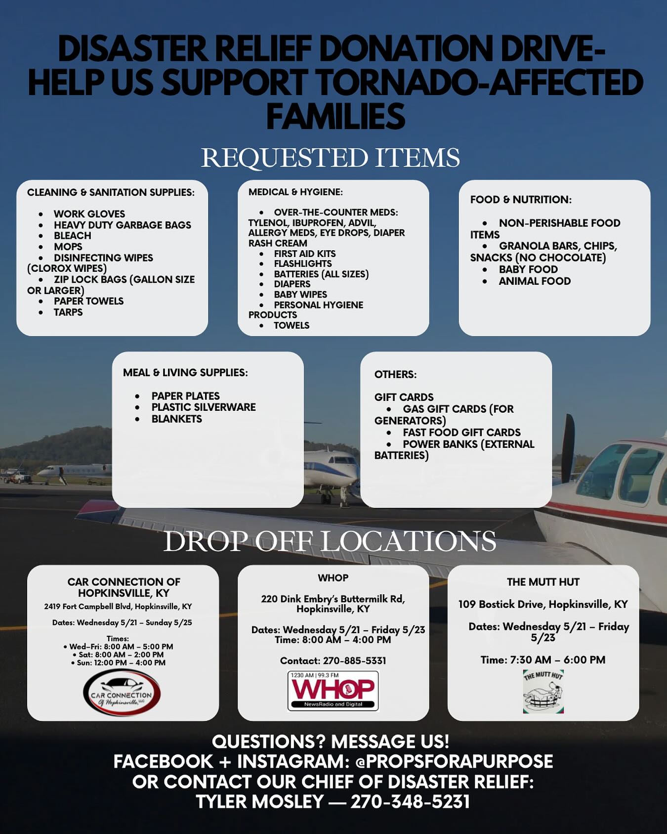 Disaster Relief Donation Drive – Help Us Support Tornado-Affected Families!!
What should I donate? Check out our flyer! 📦
Every dollar makes a difference! We welcome all monetary donations as well— donate at www.propsforpurpose.org !
DROP-OFF LOCATIONS
Car Connection of Hopkinsville, KY
2419 Fort Campbell Blvd, Hopkinsville, KY
Dates: Wednesday 5/21 – Sunday 5/25
Times:
• Wed–Fri: 8:00 AM – 5:00 PM
• Sat: 8:00 AM – 2:00 PM
• Sun: 12:00 PM – 4:00 PM
⸻
WHOP
220 Dink Embry’s Buttermilk Rd, Hopkinsville, KY
Dates: Wednesday 5/21 – Friday 5/23
Time: 8:00 AM – 4:00 PM
Contact: 270-885-5331
⸻
The Mutt Hut
109 Bostick Drive, Hopkinsville, KY
Dates: Wednesday 5/21 – Friday 5/23
Time: 7:30 AM – 6:00 PM
⸻
Questions? Message us!
Facebook + Instagram: @PropsForAPurpose
Or contact our Chief of Disaster Relief:
Tyler Mosley — 270-348-5231