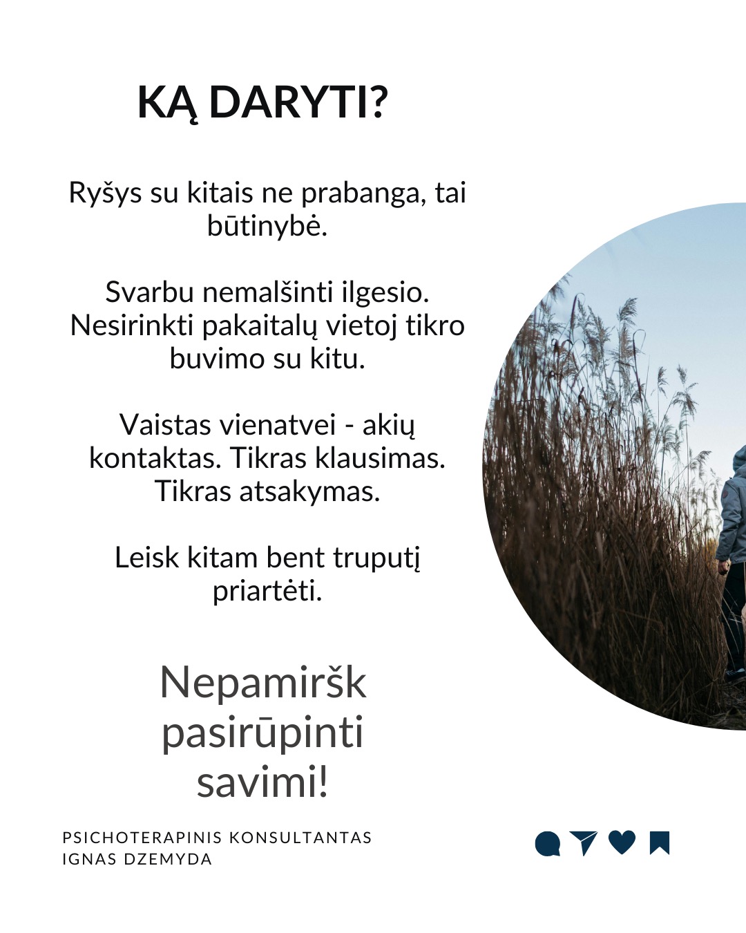 Apie vienatvę
Vienatvė įtraukia į užburtą ratą: kuo labiau atsitraukiame nuo kitų, tuo sunkiau tampa užmegzti ryšį su kitais.
Turbūt reikia atsakyti:
Ar gali būti, kad vienatvė yra mūsų pasirinkimas?
Kas iš tikrųjų vyksta su mumis?
Ir ką galime dėl to padaryti?
Tavo smegenys nesukurtos vienatvei. Mūsų smegenys skirtos gyventi bendruomenėse. Prieraišumo teorija sako, kad jau gimę mes mokame kurti saugius ir šiltus santykius su kitais. Tačiau vienatvė yra ne tik jausmas. Ji veikia ir mūsų smegenis, ir elgesį. Kuo labiau jaučiamės vieniši, tuo labiau užsidarome. Pradedame nepasitikėti kitais, bijome atsiverti. Ir taip su laiku mums tampa vis sunkiau su kažkuo bendrauti.
Trys mažos, bet veiksmingos praktikos:
1. Mikrosąsajos. Ryšiui nereikia ilgų pokalbių. Užtenka mažų gestų: trumpos žinutės, komplimento praeinant, akimirkai stabtelti išklausyti. Tokie mikro-veiksmai pažadina mūsų vidinius ryšio mechanizmus ir kuria saugumą.
2. Susikurk „trečiąją vietą“. Sociologas Ray Oldenburg siūlo rasti „trečiąją vietą“ – erdvę už namų ir darbo, kur gimsta bendruomenė. Eik į tą pačią kavinę kas savaitę. Prisijunk prie klubo. Susikurk tradiciją su kitais – vakarienę ar žaidimų vakarą. Tai ne networkingas, tai tikros bendruomenės kūrimas.
3. Tiesiog būk kartu. Pagal polivagalinę teoriją, nervų sistema nenusiramina viena.
Pagal ją, bendrumo jausmui reikia bendros emocinės būsenos. 10 minučių tyloje su kitu žmogumi. Eik pasivaikščioti su kitu. Tiesiog sėdėk greta. Nebūtina nieko spręsti. Kartais pakanka būti kartu.
Ką daryti?
Ryšys su kitais ne prabanga, tai būtinybė. Svarbu nemalšinti ilgesio. Nesirinkti pakaitalų vietoj tikro buvimo su kitu. Vaistas vienatvei - akių kontaktas. Tikras klausimas. Tikras atsakymas. Leisk kitam bent truputį priartėti.
Nepamirškite pasirūpinti savimi!
#psichologija #psichoterapija
#savespazinimas #psichologas #emocinesveikata #psichologinepagalba #savirefleksija #terapija #psichinesveikata #meditacija #gyvenimokokybė #asmeninisaugimas #augimas