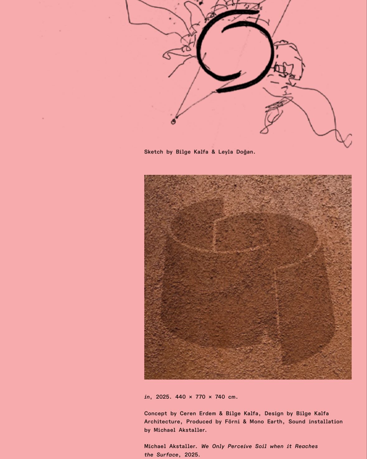 ⸻
“in” has always been conceived as an invitation to reconnect with the earth—physically, emotionally, and sensorially. The intention behind this central piece was to create a space where one could be immersed in the presence of soil: to feel its vibration, to listen to its sounds, to take in its scent—ideally barefoot and alone. Throughout the process, we remained committed to minimizing material use. The structure is composed simply of wood and fabric, modestly finished with a layer of mud sourced from Cappadocia. Concept: @crnrdm @bilgekalfa_architecture
Production: @earth.mono @forni_official
Sound Installation: @michaelakstaller
I also wrote a short, emotional—perhaps slightly personal—text about this experience in our book, which I’m happy to share.
Editor: @meliscankara
Graphic Design: @paleworks
Thank you, @listlab_publisher @yemkitabevicom