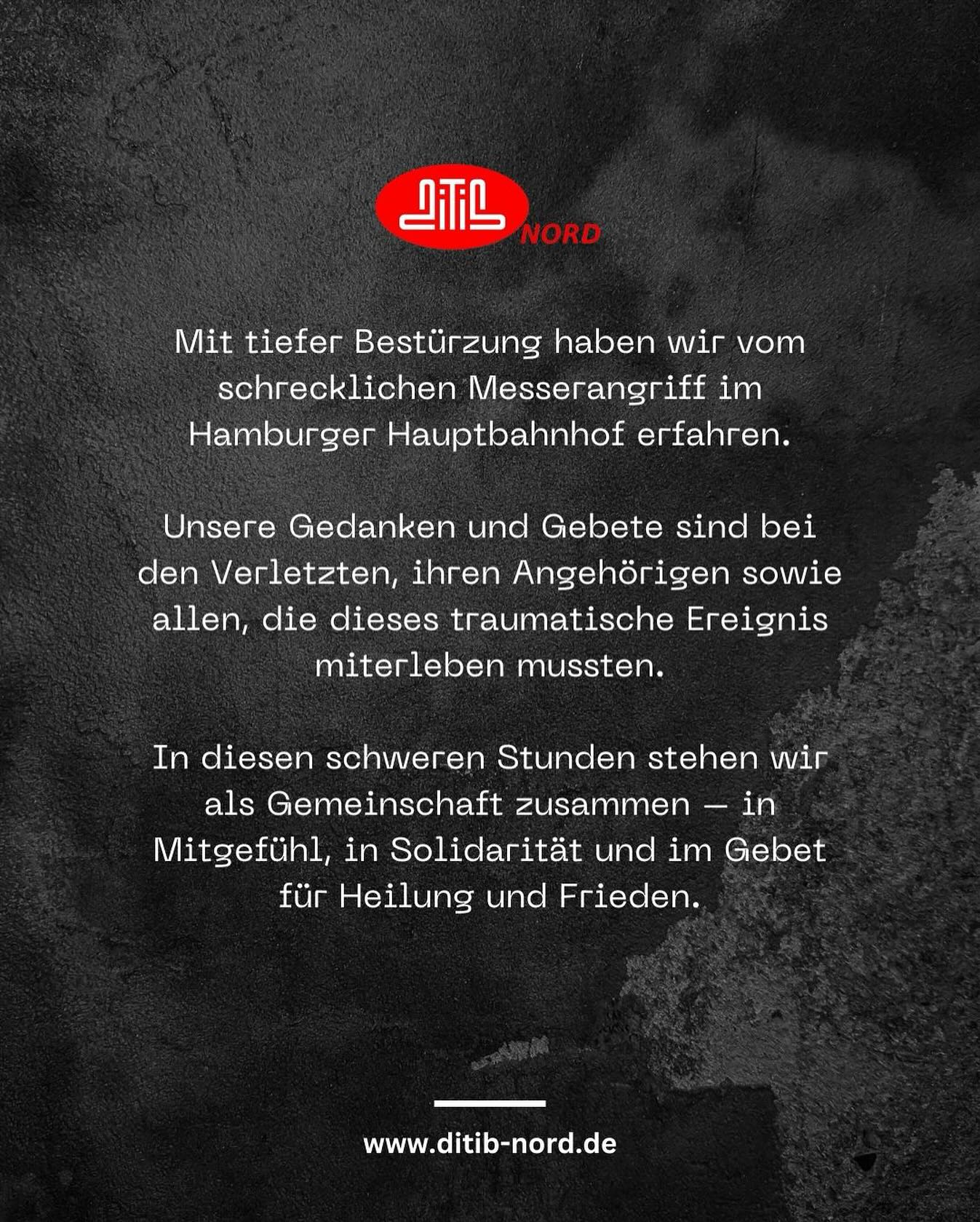 Hamburg Merkez Tren Garı’nda meydana gelen korkunç bıçaklı saldırıyı derin bir üzüntüyle öğrenmiş bulunuyoruz. Yaralılar, yakınları ve bu travmatik olaya tanıklık eden herkes için dualarımız ve düşüncelerimizle yanlarındayız.
Bu zor zamanlarda bir toplum olarak kenetleniyoruz – dayanışma, merhamet ve şifa ile huzur için edilen dualarla birlik içindeyiz.
DITIB Nord Eyalet Birliği