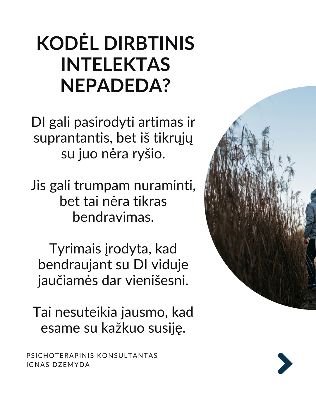 Apie vienatvę
Vienatvė įtraukia į užburtą ratą: kuo labiau atsitraukiame nuo kitų, tuo sunkiau tampa užmegzti ryšį su kitais.
Turbūt reikia atsakyti:
Ar gali būti, kad vienatvė yra mūsų pasirinkimas?
Kas iš tikrųjų vyksta su mumis?
Ir ką galime dėl to padaryti?
Tavo smegenys nesukurtos vienatvei. Mūsų smegenys skirtos gyventi bendruomenėse. Prieraišumo teorija sako, kad jau gimę mes mokame kurti saugius ir šiltus santykius su kitais. Tačiau vienatvė yra ne tik jausmas. Ji veikia ir mūsų smegenis, ir elgesį. Kuo labiau jaučiamės vieniši, tuo labiau užsidarome. Pradedame nepasitikėti kitais, bijome atsiverti. Ir taip su laiku mums tampa vis sunkiau su kažkuo bendrauti.
Trys mažos, bet veiksmingos praktikos:
1. Mikrosąsajos. Ryšiui nereikia ilgų pokalbių. Užtenka mažų gestų: trumpos žinutės, komplimento praeinant, akimirkai stabtelti išklausyti. Tokie mikro-veiksmai pažadina mūsų vidinius ryšio mechanizmus ir kuria saugumą.
2. Susikurk „trečiąją vietą“. Sociologas Ray Oldenburg siūlo rasti „trečiąją vietą“ – erdvę už namų ir darbo, kur gimsta bendruomenė. Eik į tą pačią kavinę kas savaitę. Prisijunk prie klubo. Susikurk tradiciją su kitais – vakarienę ar žaidimų vakarą. Tai ne networkingas, tai tikros bendruomenės kūrimas.
3. Tiesiog būk kartu. Pagal polivagalinę teoriją, nervų sistema nenusiramina viena.
Pagal ją, bendrumo jausmui reikia bendros emocinės būsenos. 10 minučių tyloje su kitu žmogumi. Eik pasivaikščioti su kitu. Tiesiog sėdėk greta. Nebūtina nieko spręsti. Kartais pakanka būti kartu.
Ką daryti?
Ryšys su kitais ne prabanga, tai būtinybė. Svarbu nemalšinti ilgesio. Nesirinkti pakaitalų vietoj tikro buvimo su kitu. Vaistas vienatvei - akių kontaktas. Tikras klausimas. Tikras atsakymas. Leisk kitam bent truputį priartėti.
Nepamirškite pasirūpinti savimi!
#psichologija #psichoterapija
#savespazinimas #psichologas #emocinesveikata #psichologinepagalba #savirefleksija #terapija #psichinesveikata #meditacija #gyvenimokokybė #asmeninisaugimas #augimas