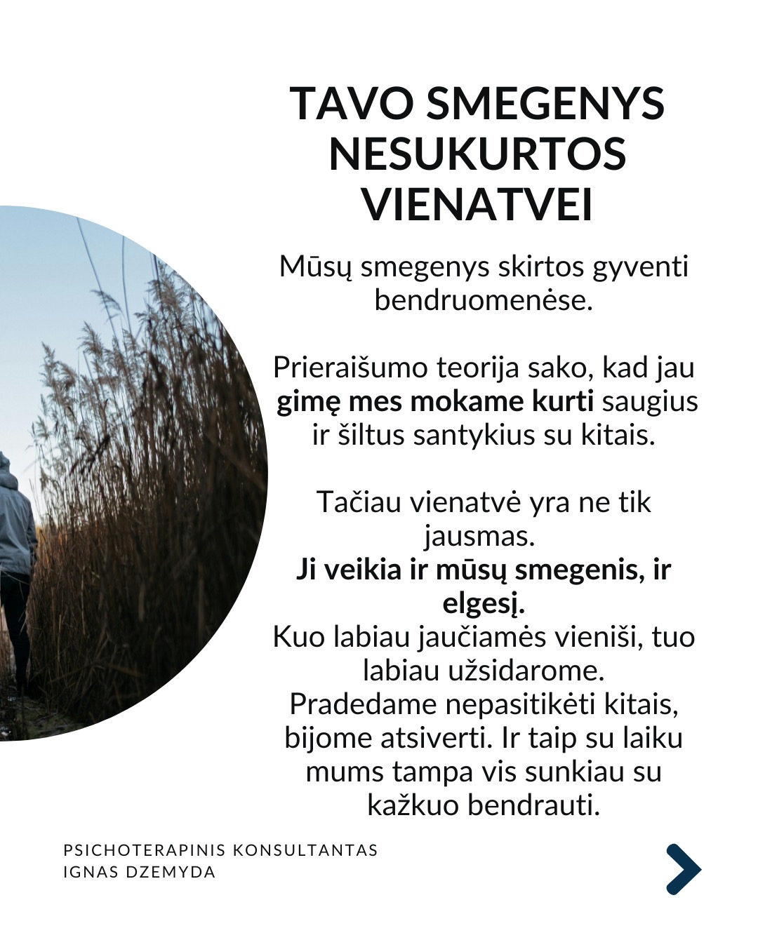 Apie vienatvę
Vienatvė įtraukia į užburtą ratą: kuo labiau atsitraukiame nuo kitų, tuo sunkiau tampa užmegzti ryšį su kitais.
Turbūt reikia atsakyti:
Ar gali būti, kad vienatvė yra mūsų pasirinkimas?
Kas iš tikrųjų vyksta su mumis?
Ir ką galime dėl to padaryti?
Tavo smegenys nesukurtos vienatvei. Mūsų smegenys skirtos gyventi bendruomenėse. Prieraišumo teorija sako, kad jau gimę mes mokame kurti saugius ir šiltus santykius su kitais. Tačiau vienatvė yra ne tik jausmas. Ji veikia ir mūsų smegenis, ir elgesį. Kuo labiau jaučiamės vieniši, tuo labiau užsidarome. Pradedame nepasitikėti kitais, bijome atsiverti. Ir taip su laiku mums tampa vis sunkiau su kažkuo bendrauti.
Trys mažos, bet veiksmingos praktikos:
1. Mikrosąsajos. Ryšiui nereikia ilgų pokalbių. Užtenka mažų gestų: trumpos žinutės, komplimento praeinant, akimirkai stabtelti išklausyti. Tokie mikro-veiksmai pažadina mūsų vidinius ryšio mechanizmus ir kuria saugumą.
2. Susikurk „trečiąją vietą“. Sociologas Ray Oldenburg siūlo rasti „trečiąją vietą“ – erdvę už namų ir darbo, kur gimsta bendruomenė. Eik į tą pačią kavinę kas savaitę. Prisijunk prie klubo. Susikurk tradiciją su kitais – vakarienę ar žaidimų vakarą. Tai ne networkingas, tai tikros bendruomenės kūrimas.
3. Tiesiog būk kartu. Pagal polivagalinę teoriją, nervų sistema nenusiramina viena.
Pagal ją, bendrumo jausmui reikia bendros emocinės būsenos. 10 minučių tyloje su kitu žmogumi. Eik pasivaikščioti su kitu. Tiesiog sėdėk greta. Nebūtina nieko spręsti. Kartais pakanka būti kartu.
Ką daryti?
Ryšys su kitais ne prabanga, tai būtinybė. Svarbu nemalšinti ilgesio. Nesirinkti pakaitalų vietoj tikro buvimo su kitu. Vaistas vienatvei - akių kontaktas. Tikras klausimas. Tikras atsakymas. Leisk kitam bent truputį priartėti.
Nepamirškite pasirūpinti savimi!
#psichologija #psichoterapija
#savespazinimas #psichologas #emocinesveikata #psichologinepagalba #savirefleksija #terapija #psichinesveikata #meditacija #gyvenimokokybė #asmeninisaugimas #augimas