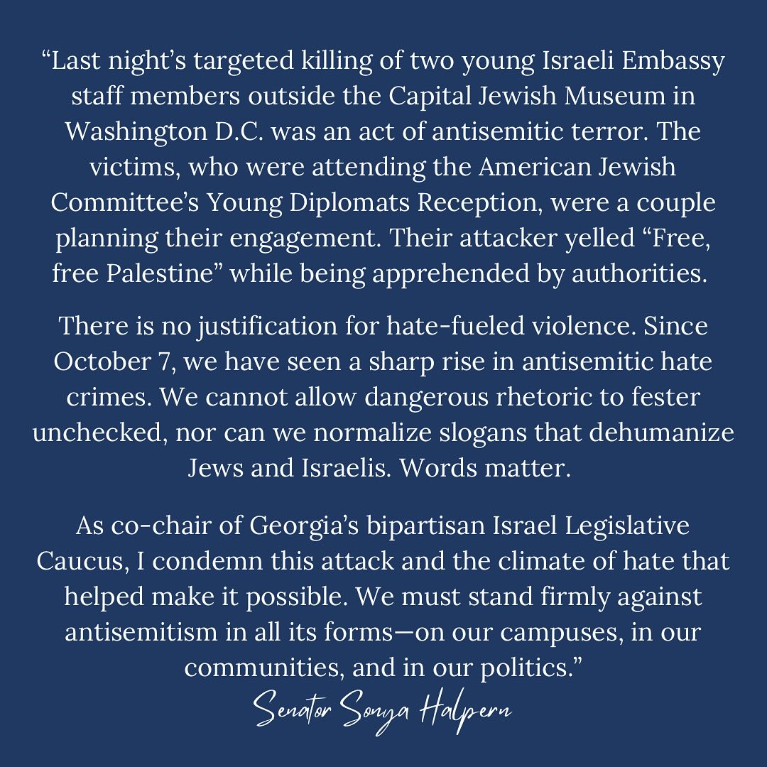 Last night’s targeted killing of two young Israeli Embassy staff members outside the Capital Jewish Museum in Washington D.C. was an act of antisemitic terror. The victims, who were attending the American Jewish Committee’s Young Diplomats Reception, were a couple planning their engagement. Their attacker yelled “Free, free Palestine” while being apprehended by authorities.
There is no justification for hate-fueled violence. Since October 7, we have seen a sharp rise in antisemitic hate crimes. We cannot allow dangerous rhetoric to fester unchecked, nor can we normalize slogans that dehumanize Jews and Israelis. Words matter.
As co-chair of Georgia’s bipartisan Israel Legislative Caucus, I condemn this attack and the climate of hate that helped make it possible. We must stand firmly against antisemitism in all its forms—on our campuses, in our communities, and in our politics.