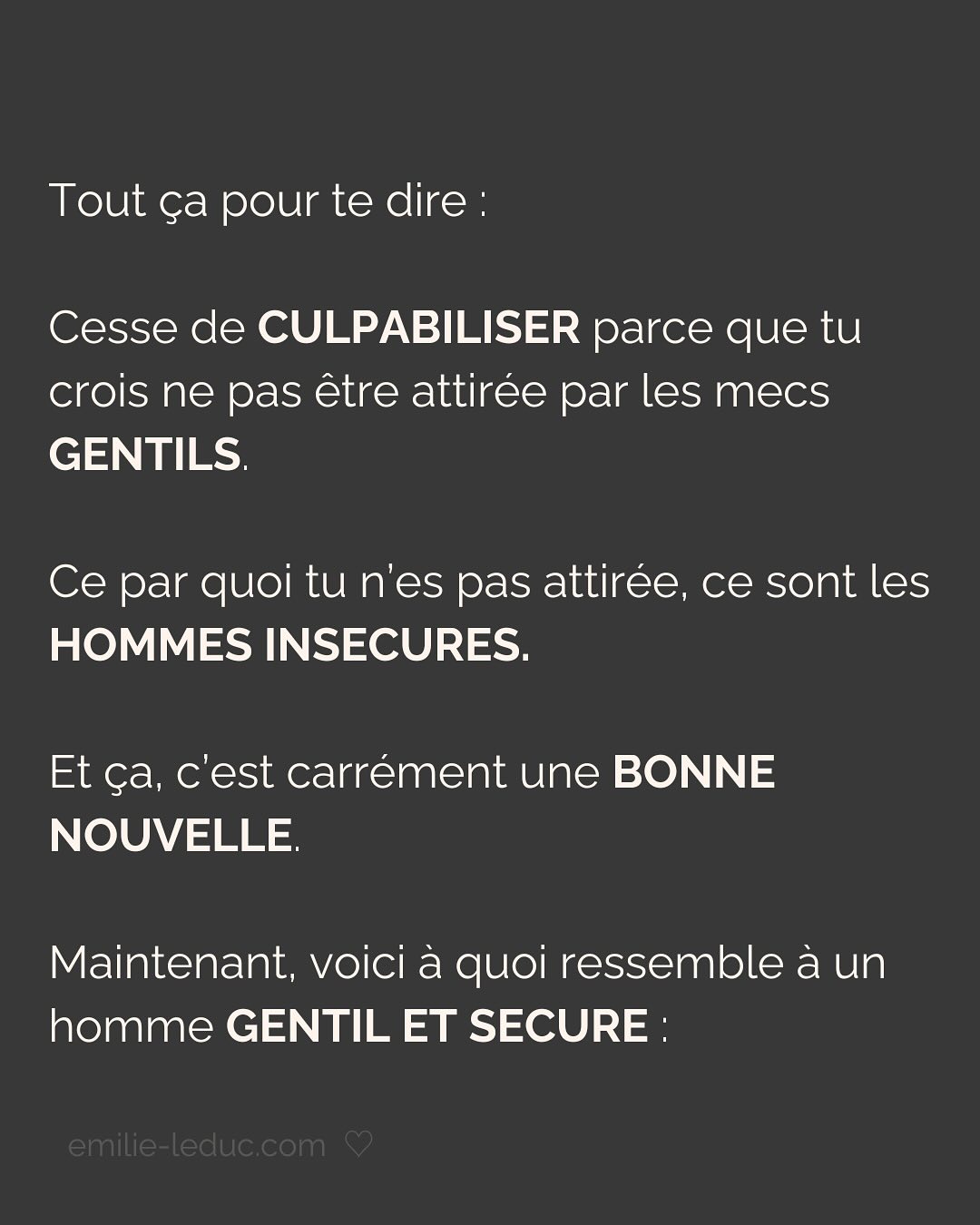 Je rencontre C. en 2021 et le contact passe bien. On prend un verre, il est sympa, drôle, smart, et super gentil. À la fin du date, il propose naturellement qu’on se revoit. Pour ce 2e rdv, il prend les devants, choisi l’endroit etc.
Jusqu’ici, C. semble savoir ce qu’il veut et ça fait du bien.
Mais très vite, je sens que tout ce que je dis est parole d’évangile. Qu’il commence à mettre ses besoins de côté pour coller aux miens. Je le sens perdre de son charme à mesure qu’il tente de me plaire en effaçant subtilement mais sûrement qui il est.
Je prends mes distances, il le ressent et essaye de coller à l’image qu’il croit que j’attends. Je suis refroidie, je quitte la relation avec toutes les questions que j’ai mises dans le post.
Aujourd’hui, je comprends que j’avais besoin de quelqu’un avec un minimum de sécurité intérieure.
Sauf que ça, ça ne se force pas.
LA SÉCURITÉ INTERIEURE NE PEUT SE FEINDRE.
Tu peux porter tous les masques que tu veux, celui de la sérénité intérieure, de la sécurité, de la confiance et de l’estime de soi ne peut se maquiller.
La preuve, toi non plus tu n’es pas dupe.
2 ans plus tard, quand j’ai rencontré mon chéri, il était profondément gentil et attentionné. Mais il avait surtout quelque chose que beaucoup d’autres hommes n’avaient pas et que j’arrivais pas à expliquer.
Mais c’était bien ça. Ce qui m’attirait plus que tout chez lui, c’était sa sécurité propre, sa sérénité intérieure.
Si cela n’est pas présent chez ton/ta partenaire, c’est normal que ça crée un malaise.
Tu es bien placée pour savoir que partager ta vie avec une personne qui en fait trop pour être aimée et validée, c’est épuisant et pas très sexy…
———————————————————————————
Je suis Emilie, thérapeute & coach diplômée spécialisée dans la dépendance affective.
J’aide les femmes qui souffrent de schémas toxiques répétitifs à aimer sereinement et librement, sans plus jamais s’oublier.
#dependanceaffective #manipulation#relationtoxique#addiction#dependance#blessuredabandon#rupture#couple#hypersensibilité#hypersensibles#abandon#perversnarcissique#depression#blessuredelame#amourdesoi#tinder#rencontre#angoisse#solitude#lovecoach#pn#amourdesoi
