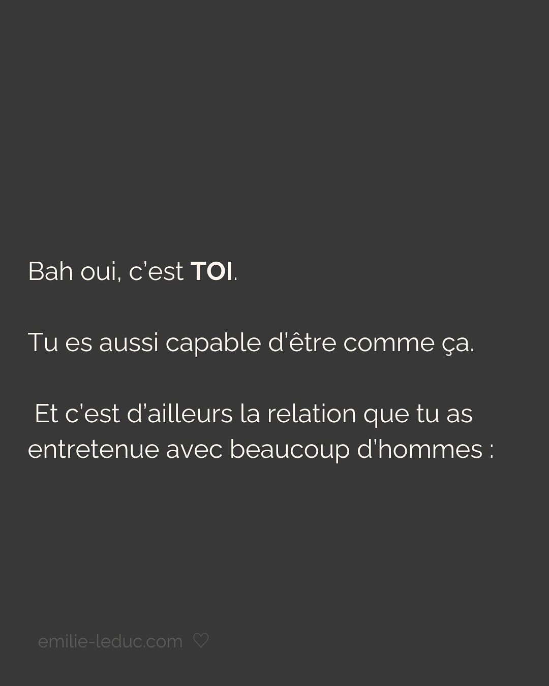 Je rencontre C. en 2021 et le contact passe bien. On prend un verre, il est sympa, drôle, smart, et super gentil. À la fin du date, il propose naturellement qu’on se revoit. Pour ce 2e rdv, il prend les devants, choisi l’endroit etc.
Jusqu’ici, C. semble savoir ce qu’il veut et ça fait du bien.
Mais très vite, je sens que tout ce que je dis est parole d’évangile. Qu’il commence à mettre ses besoins de côté pour coller aux miens. Je le sens perdre de son charme à mesure qu’il tente de me plaire en effaçant subtilement mais sûrement qui il est.
Je prends mes distances, il le ressent et essaye de coller à l’image qu’il croit que j’attends. Je suis refroidie, je quitte la relation avec toutes les questions que j’ai mises dans le post.
Aujourd’hui, je comprends que j’avais besoin de quelqu’un avec un minimum de sécurité intérieure.
Sauf que ça, ça ne se force pas.
LA SÉCURITÉ INTERIEURE NE PEUT SE FEINDRE.
Tu peux porter tous les masques que tu veux, celui de la sérénité intérieure, de la sécurité, de la confiance et de l’estime de soi ne peut se maquiller.
La preuve, toi non plus tu n’es pas dupe.
2 ans plus tard, quand j’ai rencontré mon chéri, il était profondément gentil et attentionné. Mais il avait surtout quelque chose que beaucoup d’autres hommes n’avaient pas et que j’arrivais pas à expliquer.
Mais c’était bien ça. Ce qui m’attirait plus que tout chez lui, c’était sa sécurité propre, sa sérénité intérieure.
Si cela n’est pas présent chez ton/ta partenaire, c’est normal que ça crée un malaise.
Tu es bien placée pour savoir que partager ta vie avec une personne qui en fait trop pour être aimée et validée, c’est épuisant et pas très sexy…
———————————————————————————
Je suis Emilie, thérapeute & coach diplômée spécialisée dans la dépendance affective.
J’aide les femmes qui souffrent de schémas toxiques répétitifs à aimer sereinement et librement, sans plus jamais s’oublier.
#dependanceaffective #manipulation#relationtoxique#addiction#dependance#blessuredabandon#rupture#couple#hypersensibilité#hypersensibles#abandon#perversnarcissique#depression#blessuredelame#amourdesoi#tinder#rencontre#angoisse#solitude#lovecoach#pn#amourdesoi