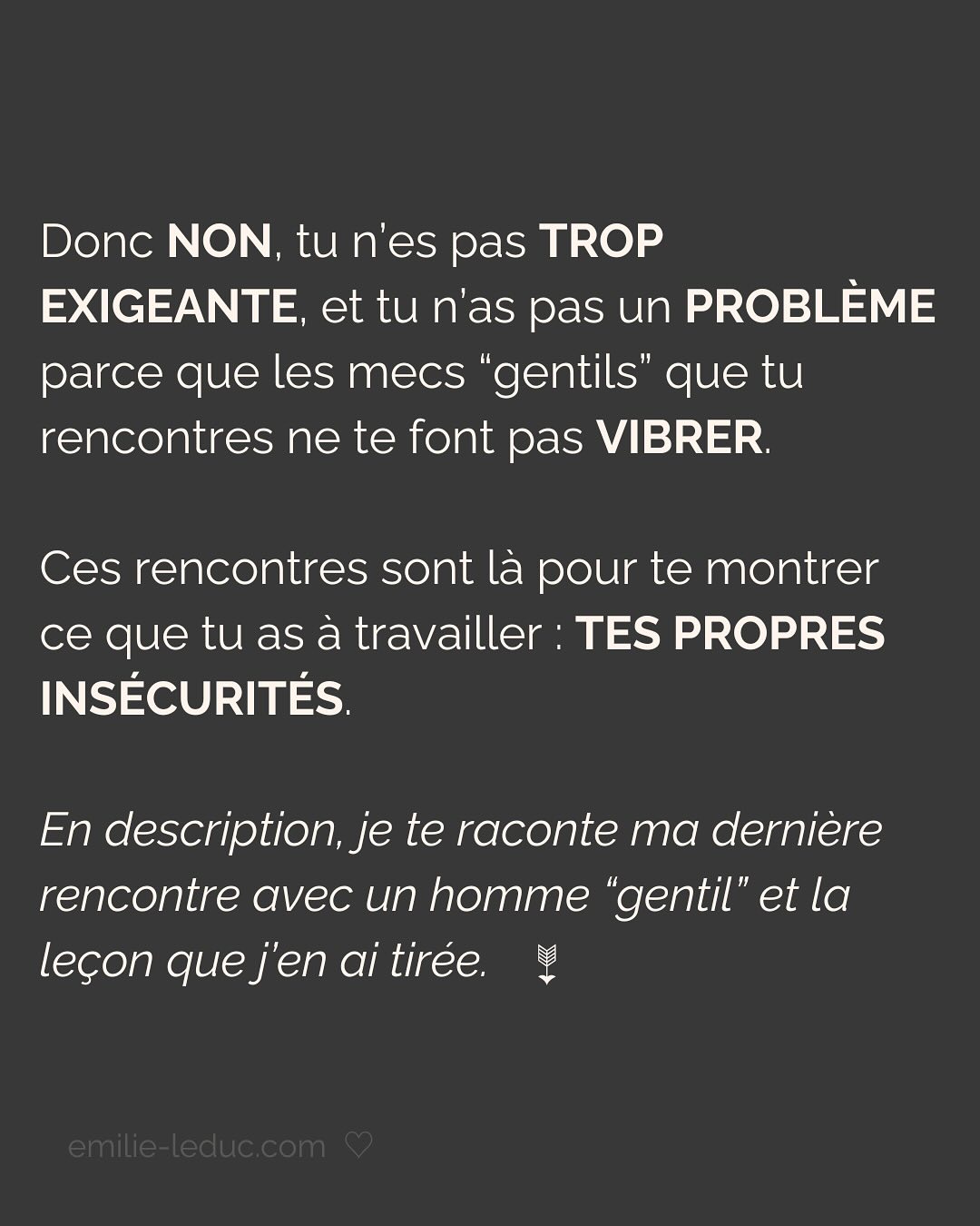Je rencontre C. en 2021 et le contact passe bien. On prend un verre, il est sympa, drôle, smart, et super gentil. À la fin du date, il propose naturellement qu’on se revoit. Pour ce 2e rdv, il prend les devants, choisi l’endroit etc.
Jusqu’ici, C. semble savoir ce qu’il veut et ça fait du bien.
Mais très vite, je sens que tout ce que je dis est parole d’évangile. Qu’il commence à mettre ses besoins de côté pour coller aux miens. Je le sens perdre de son charme à mesure qu’il tente de me plaire en effaçant subtilement mais sûrement qui il est.
Je prends mes distances, il le ressent et essaye de coller à l’image qu’il croit que j’attends. Je suis refroidie, je quitte la relation avec toutes les questions que j’ai mises dans le post.
Aujourd’hui, je comprends que j’avais besoin de quelqu’un avec un minimum de sécurité intérieure.
Sauf que ça, ça ne se force pas.
LA SÉCURITÉ INTERIEURE NE PEUT SE FEINDRE.
Tu peux porter tous les masques que tu veux, celui de la sérénité intérieure, de la sécurité, de la confiance et de l’estime de soi ne peut se maquiller.
La preuve, toi non plus tu n’es pas dupe.
2 ans plus tard, quand j’ai rencontré mon chéri, il était profondément gentil et attentionné. Mais il avait surtout quelque chose que beaucoup d’autres hommes n’avaient pas et que j’arrivais pas à expliquer.
Mais c’était bien ça. Ce qui m’attirait plus que tout chez lui, c’était sa sécurité propre, sa sérénité intérieure.
Si cela n’est pas présent chez ton/ta partenaire, c’est normal que ça crée un malaise.
Tu es bien placée pour savoir que partager ta vie avec une personne qui en fait trop pour être aimée et validée, c’est épuisant et pas très sexy…
———————————————————————————
Je suis Emilie, thérapeute & coach diplômée spécialisée dans la dépendance affective.
J’aide les femmes qui souffrent de schémas toxiques répétitifs à aimer sereinement et librement, sans plus jamais s’oublier.
#dependanceaffective #manipulation#relationtoxique#addiction#dependance#blessuredabandon#rupture#couple#hypersensibilité#hypersensibles#abandon#perversnarcissique#depression#blessuredelame#amourdesoi#tinder#rencontre#angoisse#solitude#lovecoach#pn#amourdesoi