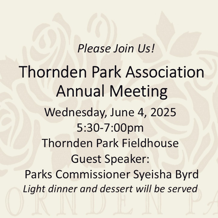 Find out what's new for 2025 in Thornden Park! Join us this Wednesday, 6/4, in the Thornden Park Fieldhouse for our Annual Meeting. Dinner starts at 5:30pm, followed by a short report, and then a conversation with Parks Commissioner Syeisha Byrd. All are welcome!
