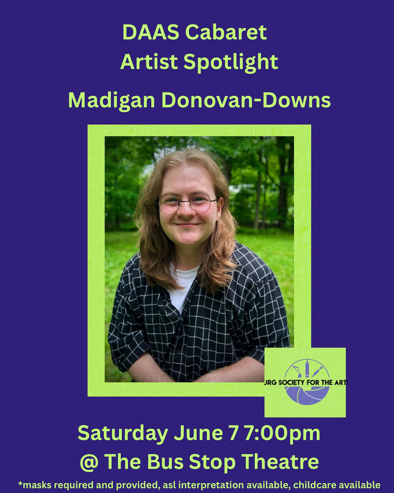 DAAS ARTIST SPOTLIGHT!
Madigan Donovan-Downs is an interdisciplinary artist, actor, and poet currently based on the unceded territory of the Wolastoquey people. He has trained in classic and contemporary theatre from coast to coast, earning a Bachelorโs Degree at St. Thomas University where he studied drama, ethics, and metaphysics. In his poetry, Madigan pens elegies to gruesome rurality, isolation, and the futility of righteous anger in the face of adversity, sacrilege, and inherited shame. During his leisure time he enjoys drinking heinous amounts of iced coffee and listening to very loud music.
Thank you to everyone who attended the cabaret last night!