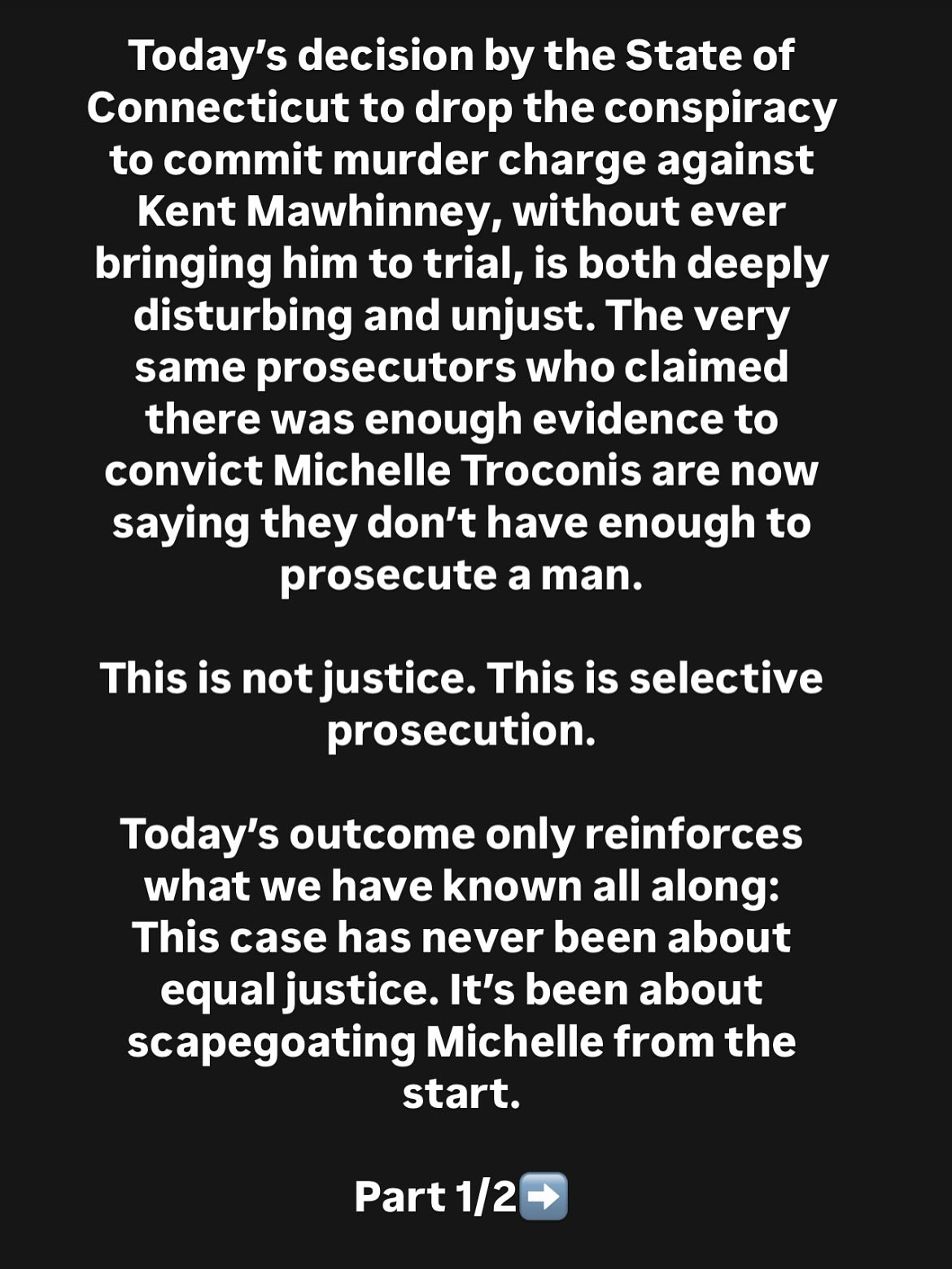 🚨Family Statement on the State’s Decision to Drop Charges Against Kent Mawhinney
Today’s decision by the State of Connecticut to drop the conspiracy to commit murder charge against Kent Mawhinney, without ever bringing him to trial, is both deeply disturbing and unjust. The very same prosecutors who claimed there was enough evidence to convict Michelle Troconis are now saying they don’t have enough to prosecute a man.
This is not justice. This is selective prosecution.
Today’s outcome only reinforces what we have known all along: This case has never been about equal justice. It’s been about scapegoating Michelle from the start. Our daughter and sister, Michelle Troconis, remains incarcerated, serving 14.5 years for crimes she did not commit, based entirely on speculation, not facts. Michelle’s statements were distorted to fit the state’s narrative.
We remain committed to fighting for Michelle’s exoneration and exposing the failures of a system that prioritized headlines over truth. We call on the media, the public, and legal advocates to take a closer look. Because when someone can be convicted without direct evidence, while another walks free despite it, we are all at risk.
Michelle Troconis’ Family
#JusticeForMichelle #WrongfulConviction #Habeascorpus #TheSilencedHerButNotHerStory #TruthMatters #Connecticut #MichelleTroconis #WrongfullyConvicted #MichelleIsInnocent #SupportMichelleTroconis #TheTruthMatters #LearnTheFactsFirst #MichelleTroconisIsInnocent
