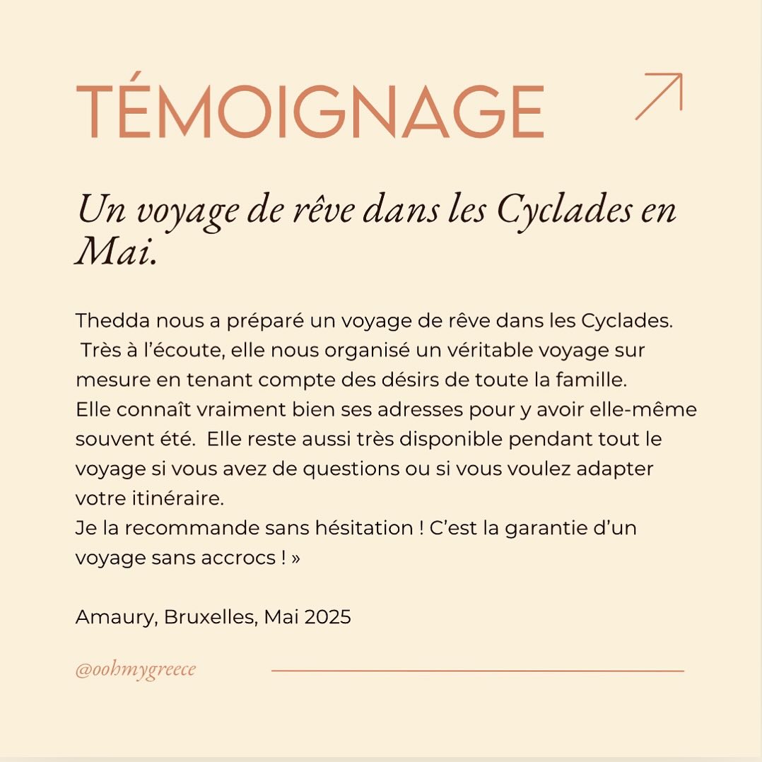 Oohmygreece c’est vous! Merci Amaury 🙏
« Thedda nous a préparé un voyage de rêve dans les Cyclades ce mois de mai. Très à l’écoute, elle nous organisé un véritable voyage sur mesure en tenant compte des désirs de toute la famille. Elle connaît vraiment bien ses adresses pour y avoir elle-même souvent été. Elle reste aussi très disponible pendant tout le voyage si vous avez de questions ou si vous voulez adapter votre itinéraire. Je la recommande sans hésitation ! C’est la garantie d’un voyage sans accrocs ! » Amaury, Bruxelles, Mai 2025 #voyagesurmesure #voyagefamille #printempsengrèce #greecetravel #cyclades #islandhopping #happyfamilies #travelmemories
