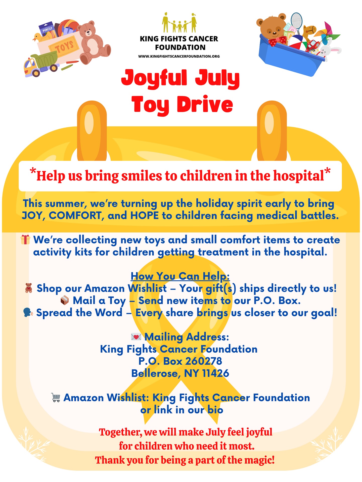 Joyful July Toy Drive 🧸🎁❤️
*Help us bring smiles to children in the hospital*
This summer, we’re turning up the holiday spirit early to bring JOY, COMFORT, and HOPE to children facing medical battles.
We’re collecting new toys and small comfort items to create activity kits for children getting treatment in the hospital.
How You Can Help:
🛒Shop our Amazon Wishlist - Your gift(s) ships directly to us!
📦Mail a Toy - Send new items to our P.O. Box.
🗣️Spread the Word - Every share brings us closer to our goal!
Mailing Address:
King Fights Cancer Foundation
P.O. Box 260278
Bellerose, NY 11426
* Amazon Wishlist: King Fights Cancer Foundation or link in our bio
Together, we will make July feel joyful for children who need it most.
Thank you for being a part of the magic! 🎗️💛✨