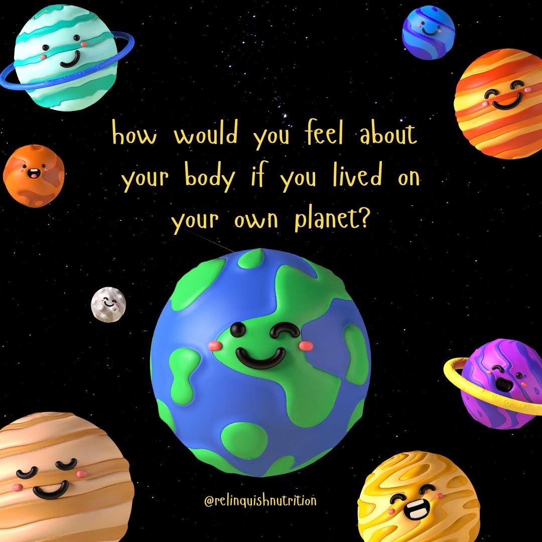 If you lived on your own planet with no diet ads, no mirrors, no one telling you how your body should look, would you...
...feel the same about your body?
...feel less pressure to look a certain way?
...spend less time, money, or energy on certain products?
...be better able to appreciate everything your body does for you?
So often, it's not your body that's the issue; it's the culture around you telling you you're not enough.
You were never the problem.