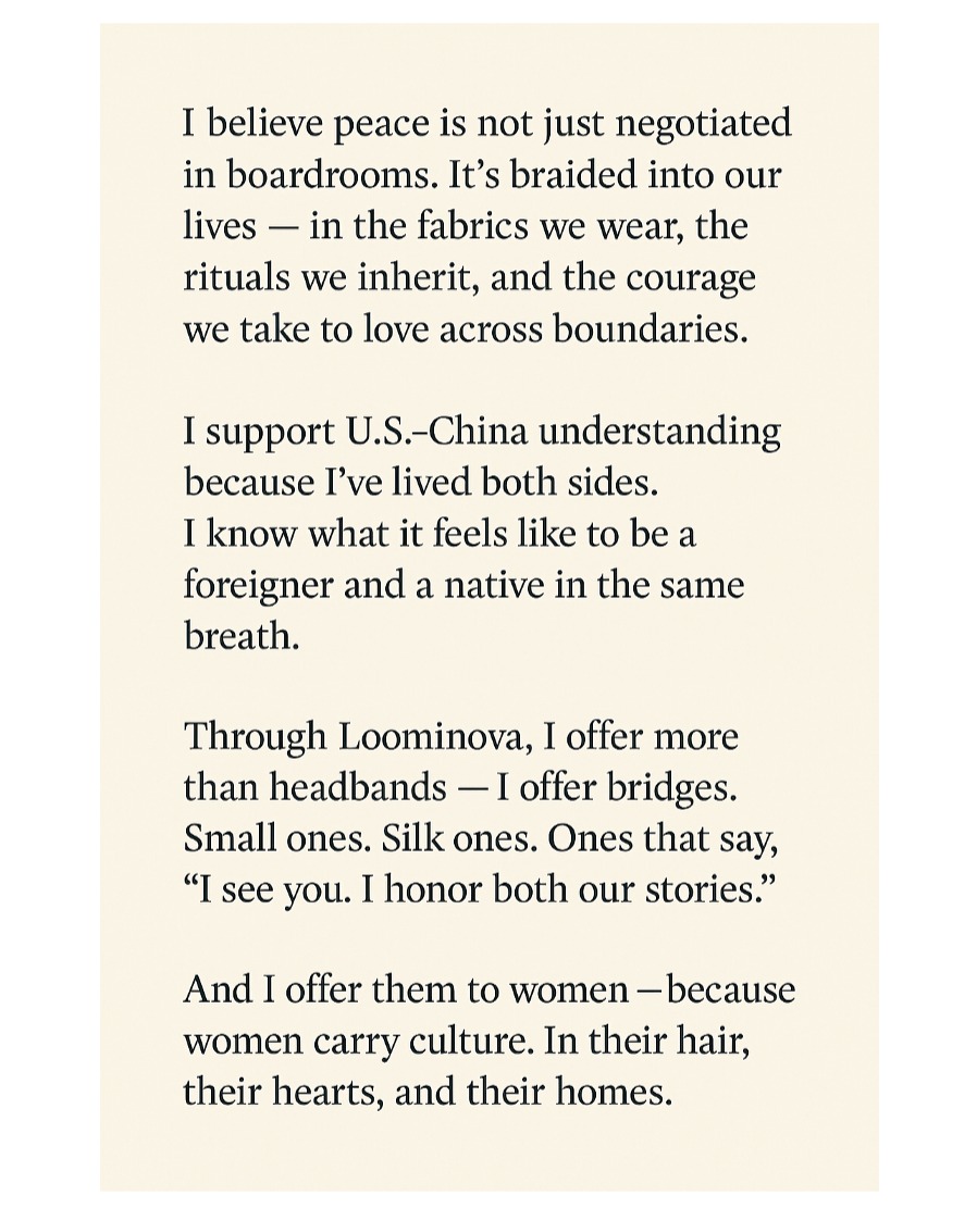 I believe peace is not just negotiated in boardrooms.
It’s braided into our lives — in the fabrics we wear, the rituals we inherit, and the courage we take to love across boundaries.
I support U.S.-China understanding because I’ve lived both sides.
I know what it feels like to be a foreigner and a native in the same breath.
Through Loominova, I offer more than headbands —
I offer bridges.
Small ones. Silk ones.
Ones that say,
“I see you. I honor both our stories.”
And I offer them to women —
Because women carry culture.
In their hair, their hearts, and their homes.
✨ This is more than fashion.
It’s a quiet act of diplomacy. A wearable hope.
#Loominova #WearYourPeace #OneFamily
#CulturalElegance #HeadbandsForHarmony #SoftPowerStyle
#USChinaRelations #WomenAsBridges #GlobalGrace
#EastMeetsWest #FashionForPeace #CrownDiplomacy #ArtistMindDiplomatHeart