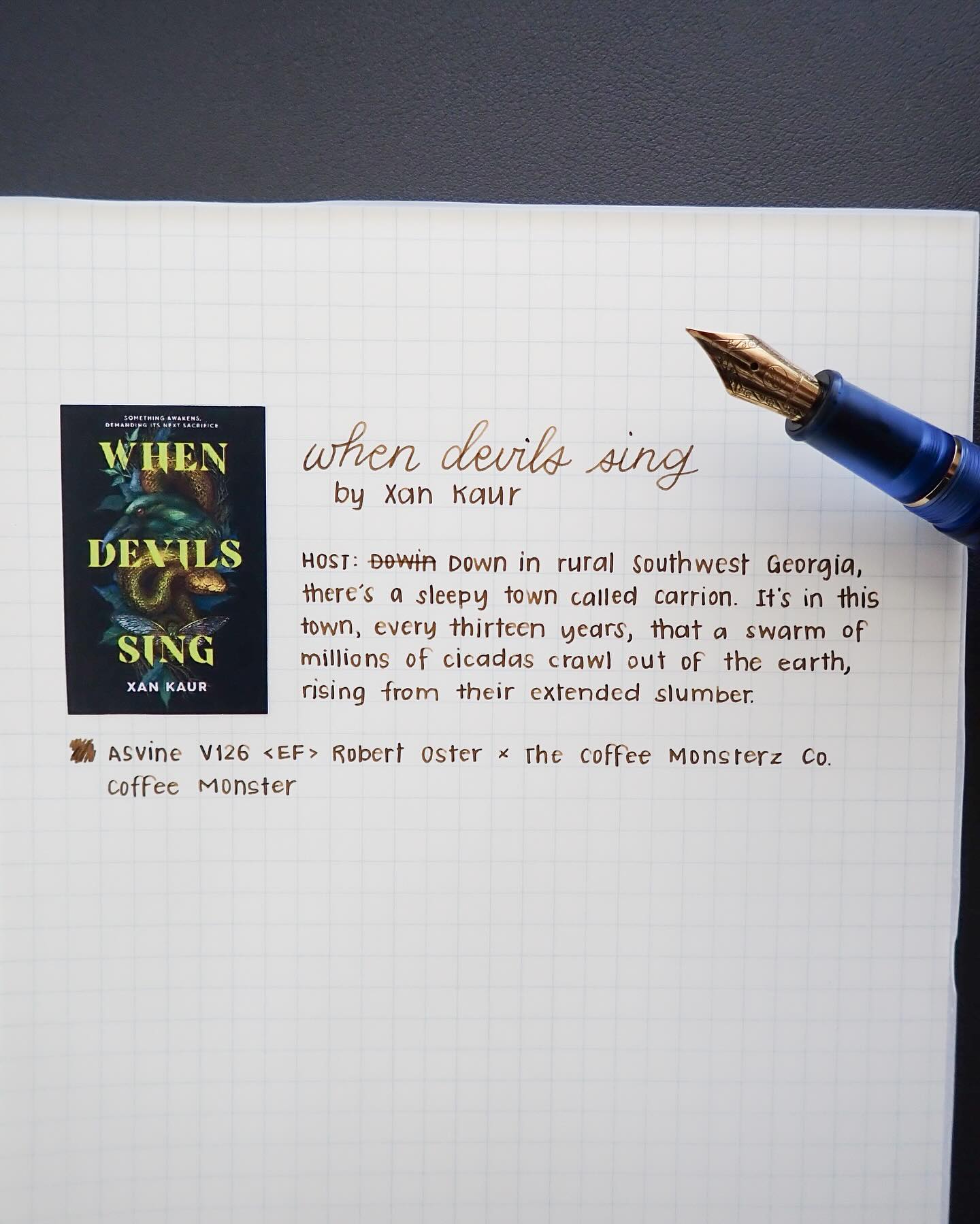 Day 23 of 30 Days of First Lines: When Devils Sing by Xan Kaur
HOST: Down in rural Southwest Georgia, there’s a sleepy town called Carrion. It’s in this town, every thirteen years, that a swarm of millions of cicadas crawl out of the earth, rising from their extended slumber.
I don’t read horror often, but When Devils Sing sounds so good and suspenseful. I’m also a big fan of stories that include touches that aren’t typical narrative writing, like the podcast quote above. I think it adds another layer to the story.
Supplies:
Asvine V126 <Extra Fine> with Robert Oster x The Coffee Monsterz Co Coffee Monster
Midori MD notepad
#30daysoffirstlines #handwriting #bookquote #fountainpencommunity #bookworm
