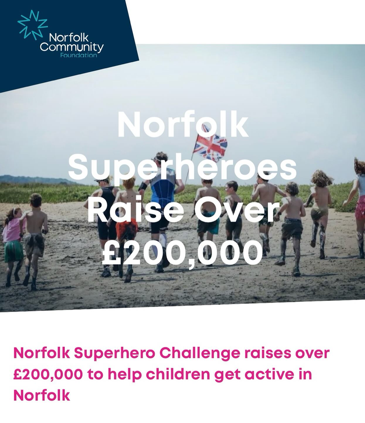 The electric atmosphere and community spirit of the 2025 Norfolk Superhero Chalkenge’s 226 determined participants was matched only by their superhuman fundraising effort, raising over £200,000 to help children across Norfolk get active.
We’re so grateful for every single one of the competitors who gave it their all on the course, and to the 117 incredible Pink Lady volunteers who supported the event with their tireless enthusiasm.
Young people are set to benefit from the funding, helping them access sports and outdoor opportunities.
The Norfolk Superhero Challenge is more than just a one-day event. It’s part of an ambitious three-year partnership with Norfolk Community Foundation, dedicated to transforming the lives of local children and young people. Through this collaboration, we are laying the foundations for A Better Childhood, a core mission of the Foundation that ensures children across Norfolk have the opportunities they need to grow, thrive and succeed.
One of the biggest barriers many young people face today is access to sport, outdoor activities and active hobbies. These aren’t pastimes but powerful tools to boost physical and mental wellbeing, grow confidence, and teach lifelong skills. Thanks to the amazing support shown during this year’s Challenge, we’re one step closer to ensuring that every child, regardless of background or circumstances, can access these opportunities.
Money raised by competitors will form a new fund, the Norfolk Superhero Challenge Fund, which will go directly towards local projects that give children and young people across Norfolk the chance to get moving. Whether it’s through grassroots sports clubs, nature-based adventures, or new and exciting physical challenges, these opportunities will spark joy, confidence, and – crucially – improve health.
Applications are open…
#norfolksuperherochallenge
#norfolkcommunityfoundation
#norfolkcf
#volunteer
#getchildrenactive
#supportlocal
#charity
#fund
#sparkjoy
#shinebrighter
#inittowinit
#norfolk