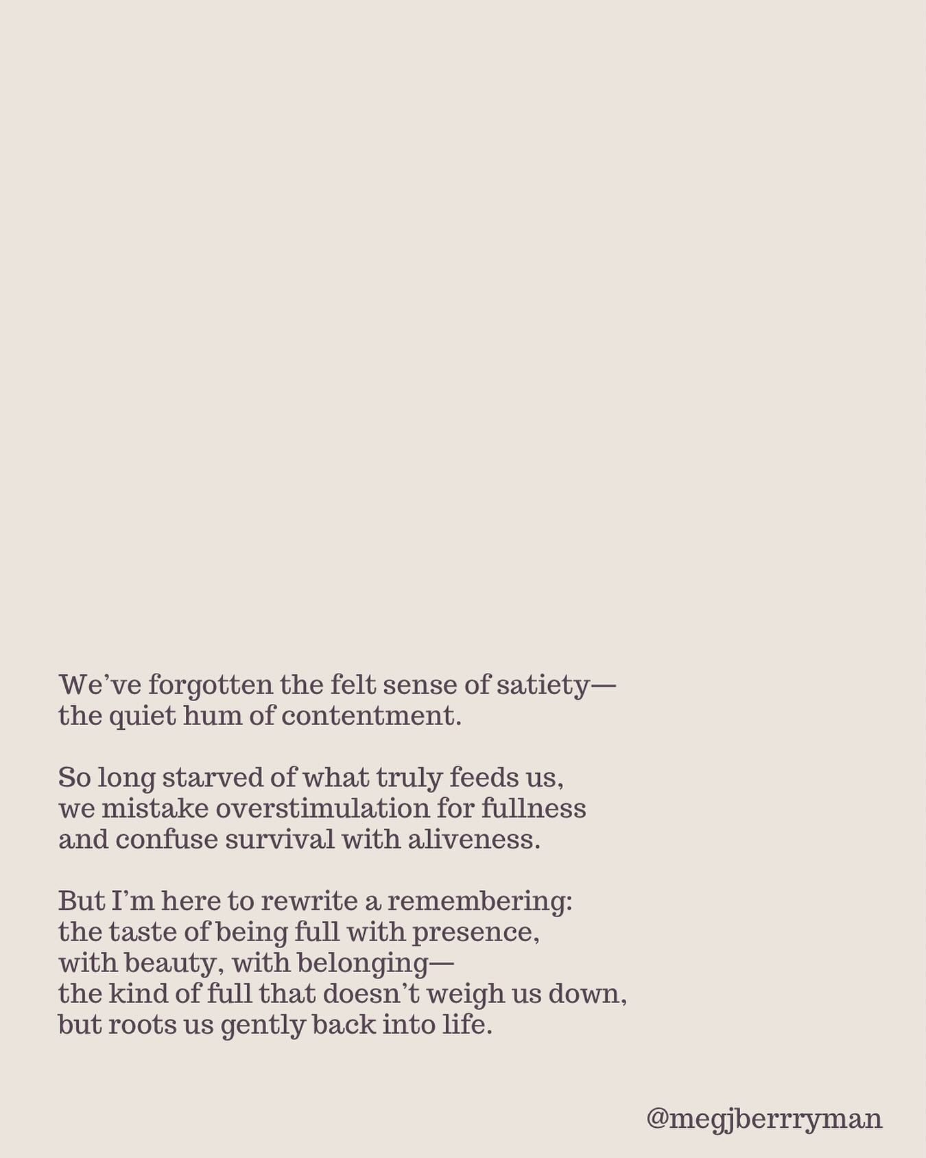 Satiety isn’t just a full stomach—it’s a full life.
It feels like rosy cheeks after time in the sun.
Shoulders dropped, not braced.
A breath that moves all the way down.
A quiet in the belly. A softening in the jaw.
No grasping, no reaching.
Just the sweet hum of enough.
So many of us have forgotten this feeling—
conditioned to chase, consume, and produce
instead of letting ourselves be filled
by what truly nourishes:
connection, beauty, rest, presence.
This season, may you remember
what it is to be full in all the ways that matter.
✨ Tend starts tonight.
A small, somatic space for sensitive, seeking people
to soften, settle, and remember enoughness together.
Last chance to join—link in bio.
#satiety #embodiment #nervoussystem #enoughness #slowness #aliveness #traumainformed #neuroaffirming #tend