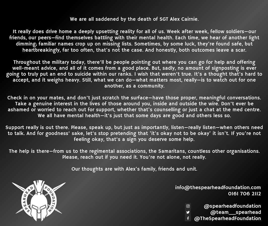 RIP SGT ALEX CAIRNIE -
It really does drive home a deeply upsetting reality for all of us. Week after week, fellow soldiers—our friends, our peers—find themselves battling with their mental health. Each time, we hear of another light dimming; familiar names crop up on missing lists. Sometimes, by some luck, they’re found safe, but heartbreakingly, far too often, that’s not the case. And honestly, both outcomes leave a scar.
Throughout the military today, there’ll be people pointing out where you can go for help and offering well-meant advice, and all of it comes from a good place. But, sadly, no amount of signposting is ever going to truly put an end to suicide within our ranks. I wish that weren’t true. It’s a thought that’s hard to accept, and it weighs heavy. Still, what we can do—what matters most, really—is to watch out for one another, as a community.
Check in on your mates, and don’t just scratch the surface—have those proper, meaningful conversations. Take a genuine interest in the lives of those around you, inside and outside the wire. Don’t ever be ashamed or worried to reach out for support, whether that’s counselling or just a chat at the med centre. We all have mental health—it’s just that some days are good and others less so.
Support really is out there. Please, speak up, but just as importantly, listen—really listen—when others need to talk. And for goodness’ sake, let’s stop pretending that ‘it’s okay not to be okay’ is the end of it. If you’re not feeling okay, that’s a sign you deserve some help.
The help is there—the regimental associations, the Samaritans, countless other organisations. Please, reach out if you need it. You’re not alone, not really.
Our thoughts are with Alex’s family, friends and unit.