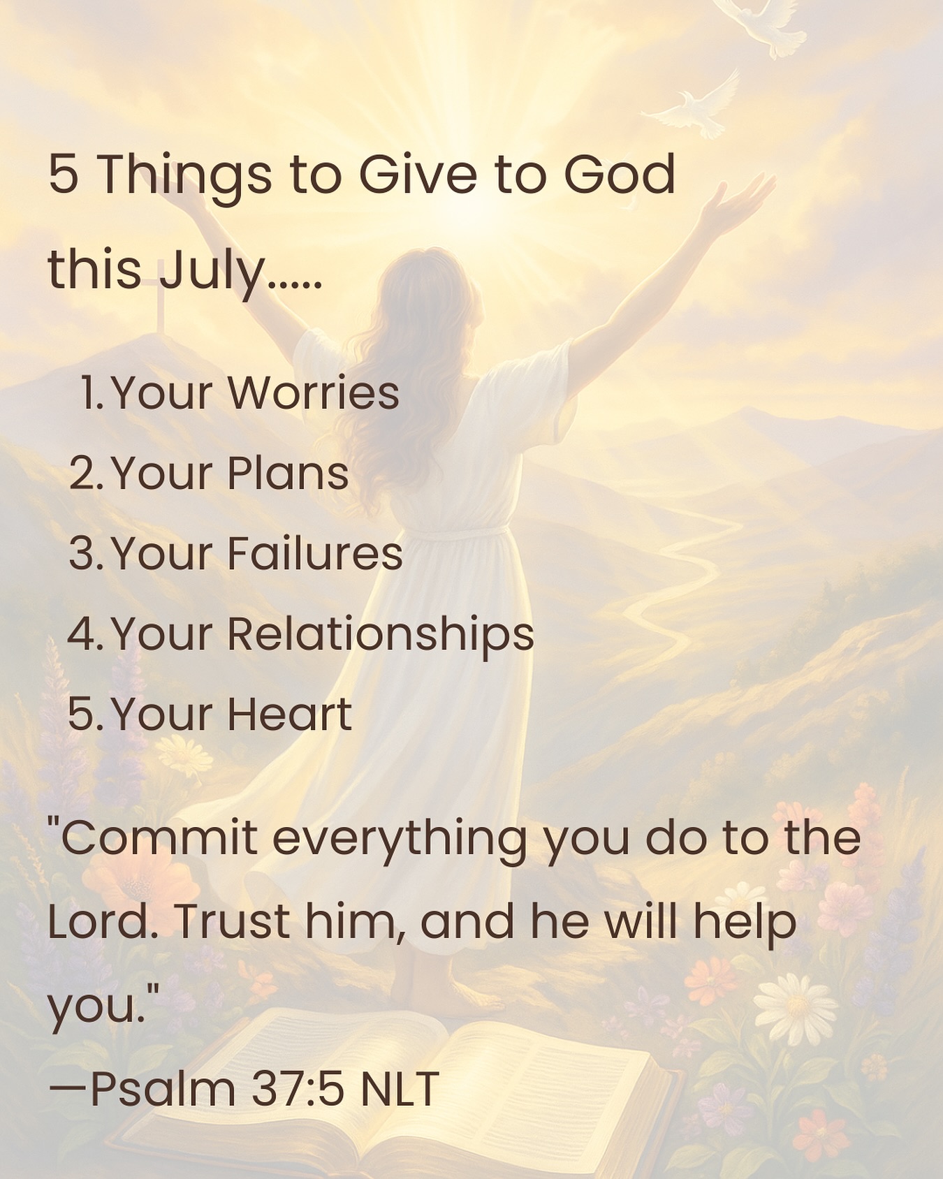 5 Things to Give God this July:
1. Your Worries
2. Your Plans
3. Your Failures
4. Your Relationships
5. Your Heart
"Commit everything you do to the Lord, trust Him and He will help you." - Psalm 37:5
#free-devotional #YourTimeWithGod #HeIsWithYou #FaithJourney #GodAppointment #ChristianWomen #ChristianWriter #FaithInTheWaiting #God'sTimingIsPerfect #juneblessings #SpiritualGrowth #Jesusfirst #WaitingOnGod #ChurchMoments #HolySpiritLead #WorshipAndWord #FaithBlog #newbeginnings #ChristianEncouragement #WomenAndFaith #PrayerLife #fathersdayblessings #God'sNearer