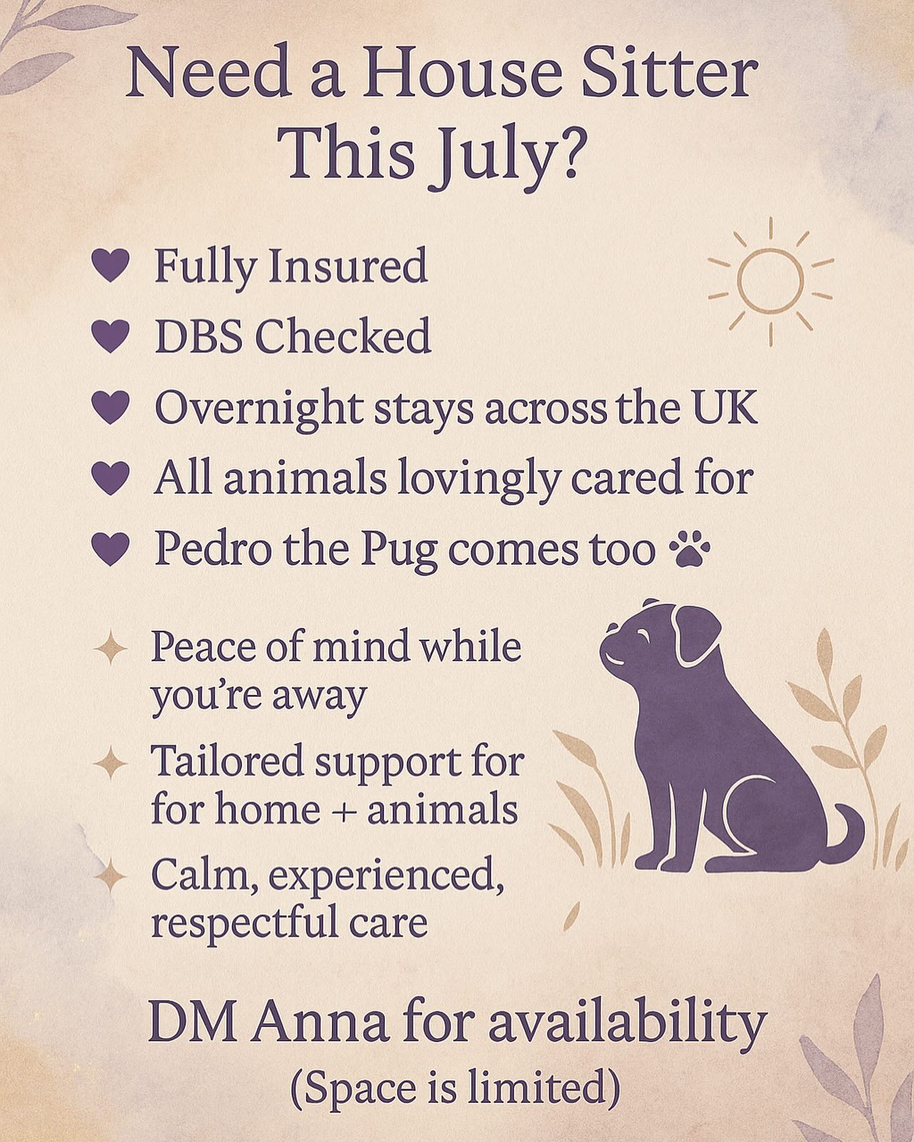 🌿 July House Sitting Availability 🌿
Heading away this July and need someone you can trust to care for your home and animals as if they were their own?
I’ve got availability this month for house sits within the UK 🏡✨
✨overnight house sitting across the UK
✨ Years of experience
✨ Full insurance
✨ Enhanced DBS checked
✨ I bring my friendly little sidekick & trusty little companion Pedro the Pug (great with most animals – meet & greet needed with dogs)
With my deep love for all creatures great and small — you can rest easy while you’re away.
✨I care for:
🐴 Horses
🐶 Dogs (meet & greet first)
🐱 Cats
🦎 Reptiles
🐓 Chickens & ducks
🐐 Goats & sheep
🐹 Guinea pigs & rabbits
…most beloved pets are welcome 🫶🏻
🏡 I treat your home with care and respect.
✨ I can also:
🌱 Water plants
✂️ Mow lawns
🛒 Restock the fridge for your return
🧽 Do a post-sit clean if needed
📍I travel throughout the UK & tailor my prices to your individual needs.
If you’re looking for peace of mind, loving care for your animals, and someone grounded and responsible in your home I’d love to help.
📩 DM me to chat and see if we’re the right fit 🐾