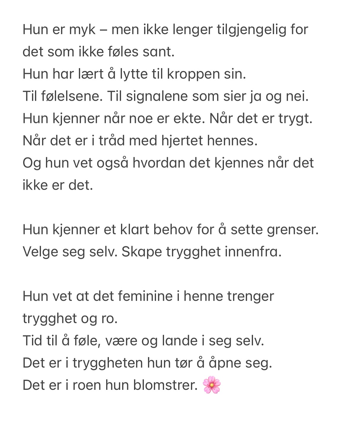 Hun er myk – men ikke lenger tilgjengelig for det som ikke føles sant.
Hun har lært å lytte til kroppen sin.
Til følelsene. Til signalene som sier ja og nei.
Hun kjenner når noe er ekte. Når det er trygt. Når det er i tråd med hjertet hennes.
Og hun vet også hvordan det kjennes når det ikke er det.
Hun kjenner et klart behov for å sette grenser.
Velge seg selv. Skape trygghet innenfra.
Hun vet at det feminine i henne trenger trygghet og ro.
Tid til å føle, være og lande i seg selv.
Det er i tryggheten hun tør å åpne seg.
Det er i roen hun blomstrer. 🌸
Det feminine i henne blomstrer når det får være fritt.
Når det får leke, danse, flyte – være levende og sanselig.
Når hun kjenner seg emosjonelt trygg.
Trygg nok til å være hele seg. Myk og kraftfull.
Trygg nok til å være sårbar, sann og sterk – alt på én gang.
Hun vet nå at hennes kropp og sjel er hellig.
Hennes energi er hellig.
Men hun har ikke alltid visst det.
Alle de gangene hun forlot seg selv – bare for å føle seg elsket.
Når hun nå sier ja,
er det med hele kroppen.
Med hjertet, med energien, med nærvær.
Ikke et ja for å bli likt.
Ikke et ja av frykt for å bli forlatt.
Men et ja som er valgt.
Et dyrebart ja.
#feminineenergy #indrearbeid #sårbarhet #grenser #selvutvikling #authenticself #divinefeminine #selfgrowth #healing #poesi #energy #relasjoner #kvinner #flyt #kreativ #dikt
