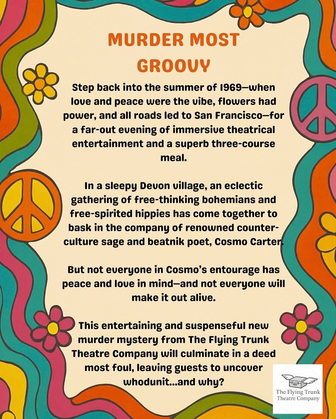 Step back into the Summer of ’69 for a killer night out you’ll never forget!
The Flying Trunk Theatre Company presents Murder Most Groovy, an immersive dinner theatre murder mystery set against a backdrop of peace, love…and death.
Enjoy a delicious three-course meal and three hours of theatrical entertainment as you and your fellow diners try to solve the crime: Who dunnit? And why?
Saturday 9th August, 7pm–10pm
The Lamb Inn, Sandford, EX17 4LW
Tickets: £35
Book now and get ready to unleash your inner detective:
www.flyingtrunktheatre.com/bookings
Peace. Love. Death. ✌️☮️💀
@creditoninandaround
@lambinnstagram
#immersiveexperience #liveshows #murdermystery #nightout #devonevents #middevon #theatrecompany #workingactor #dinnerandashow