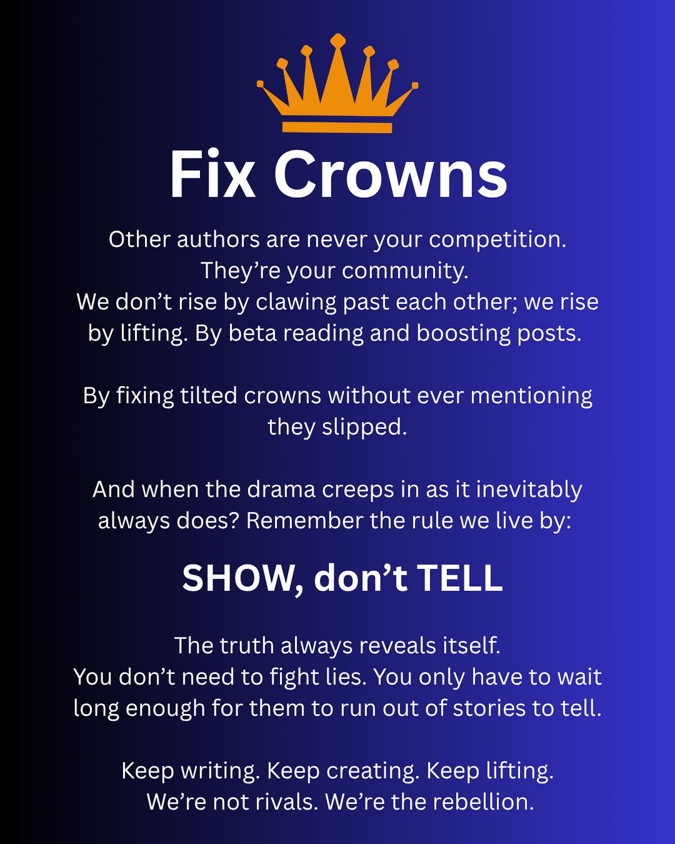 Fix Crowns
Other authors are never your competition. They’re your community.
We don’t rise by clawing past each other; we rise by lifting. By beta reading and boosting posts.
By fixing tilted crowns without ever mentioning they slipped.
And when the drama creeps in as it inevitably always does? Remember the rule we live by:
SHOW, don’t TELL
The truth always reveals itself.
You don’t need to fight lies. You only have to wait long enough for them to run out of stories to tell.
Keep writing. Keep creating. Keep lifting.
We’re not rivals. We’re the rebellion.
#thefixcrownrebellion