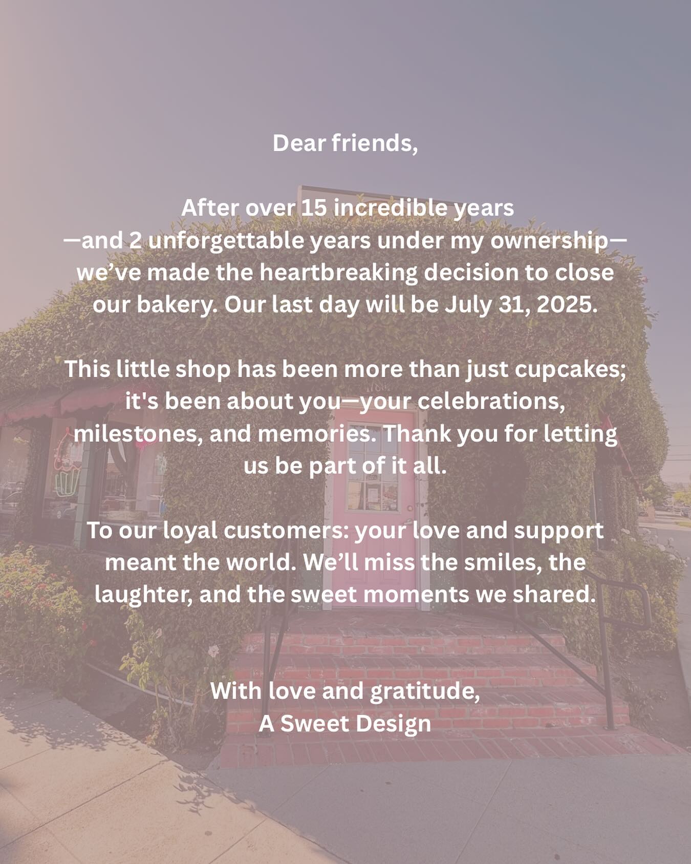 Dear Friends,
This is one of the hardest messages we’ve ever had to write.
After over 15 wonderful years of serving this community—and 2 unforgettable years under my ownership—we’ve made the incredibly difficult decision to close our bakery. Our last day of operation will be July 31, 2025.
This little bakery has meant so much more than just cakes and cupcakes. It’s been a place where memories were made—where we got to watch families grow, celebrate milestones, and share in the joy of life’s sweetest moments. From the bottom of our hearts, thank you for including us in those celebrations. It’s been an honor and a joy to make your special events even sweeter.
We know this news may come as a shock, especially to those of you with upcoming events. Please know that we will be honoring every single order placed through August 3rd just as we always have—with care, love, and attention to detail. If you have a deposit on an order scheduled after August 3rd, we have sent out emails with information regarding refunds. We understand how important these moments are to you, and we are doing everything we can to make this transition as smooth as possible.
To our regulars, our supporters, and everyone who’s walked through our doors over the years: THANK YOU! Thank you for your loyalty, your kind words, your patience, your smiles. Thank you for letting us be part of your lives. We’ll miss the conversations, the laughter, and the joy that filled our little corner of the world every day.
We’re so sorry for any inconvenience this may cause. Please know this decision was not made lightly—and only came after a great deal of reflection and heartache. We truly wish things could be different.
With all our love and gratitude,
A Sweet Design