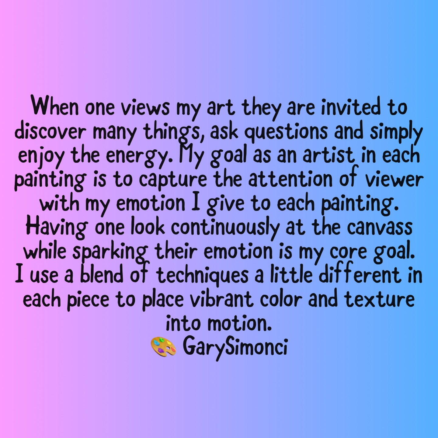 My Artist Statement
🎨
When one views my art they are invited to discover many things, ask questions and simply enjoy the energy. My goal as an artist in each painting is to capture the attention of the viewer with my emotion I give to each painting. Having one look continuously at the canvass while sparking their emotion is core goal I have. I use a blend of techniques a little different in each piece to place vibrant color and texture into motion.
Whether I am painting in acrylic or oil, I use paint straight out of the tube and do my color mixing and blending in the moment on the canvass. I find this really captures my energy and reveals spontaneity. You will find a combination of brush, knife and finger painting in my work as I typically want to translate my emotions quickly to balance energy with composition.
I describe my artwork as Contemporary Impressionism
GarySimon CI 🎨
Visit me also at :
@studio136gallery 136 Church Ave High Point & my linktree in bio at www.garysimonci.com
Thank you!! ☺️🎨
#contemporaryimpressionism #art #colour #colorblending #oilpainting #acrylics @studio136gallery #garysimonci #ınstart #artistsofinstagram
