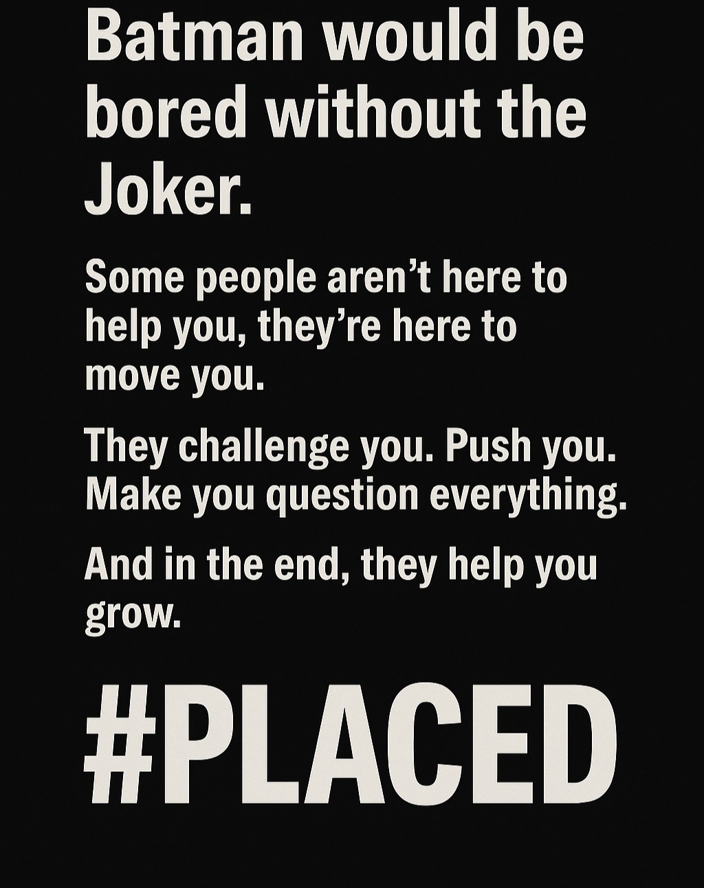 Batman would be bored without the Joker.
Some people aren’t meant to help you—they’re meant to move you. The Joker isn’t there to make Batman a better person, but to challenge him, make him question his every move, and push him to his limits. Sometimes, the people who seem to create the most chaos in our lives are the ones who ultimately help us grow the most.
In life, we’re often faced with moments or people who test us, break us down, or frustrate us. But what if they’re not there to destroy us—but to move us forward? To help us see a bigger truth we might’ve missed otherwise?
This is how emotional placement works—it’s not always about helping, but about pushing, shaping, and moving us toward something bigger. Embrace the moments, the challenges, and the chaos. Because it might just be the key to what’s next.
#PLACED #EmotionalPlacement #Batman #Joker #GrowthThroughChallenge
