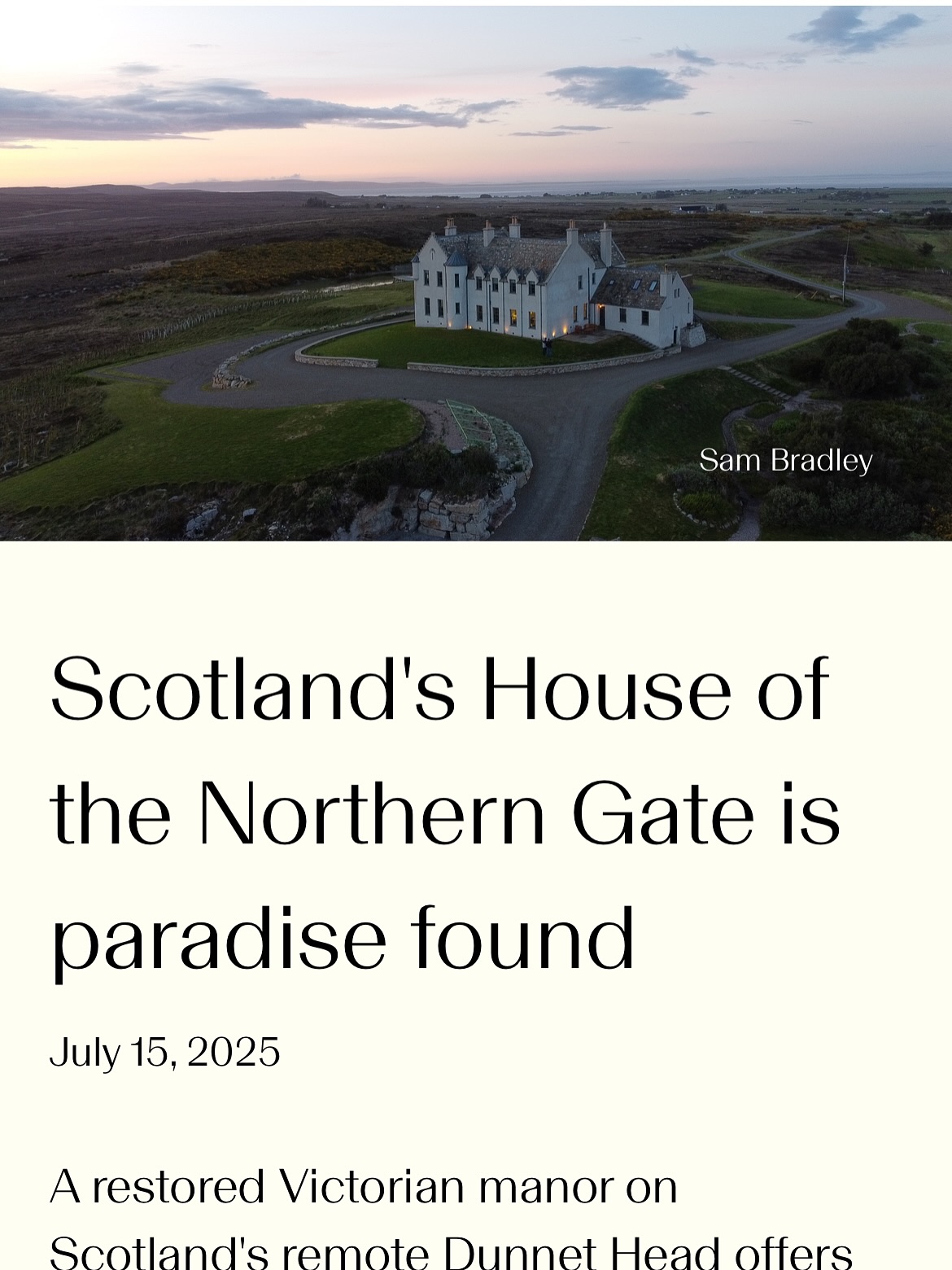 An amazing article in @globetrendermagazine (link in bio): https://globetrender.com/2025/07/15/scotlands-house-of-the-northern-gate-paradise-found/
“A stay here is an invitation to slow down and truly fully appreciate this wild landscape at its most spectacular: rugged, windswept, desolate and undeniably beautiful.
Upon arrival, the location is idyllic. Set on Dunnet Head amongst 1,800 acres of uninhabited moorland, the views stretch endlessly towards turquoise ocean waters and moorland in one direction, and back over farmland and quaint village scenery in the other. It’s a short walk down to the remote and secluded sandy beach.
The house consists of nine bedrooms, seven of which are en-suite, and each named after a nearby landmark, and all restored to their original state but also lavishly furnished and modernised (think Egyptian cotton, fluffy towels and cosy bath robes).
And there are a few grand touches; reminders that it’s an extraordinary sort of place – from the lavish artwork on the walls, to the grand staircase, to the turret room (complete with vintage telescope for spotting passing ships in the Pentland Firth). “
#HouseOfTheNorthernGate #Caithness
#NorthCoast500 #ScotlandTravel #UniqueStay #luxuryescape