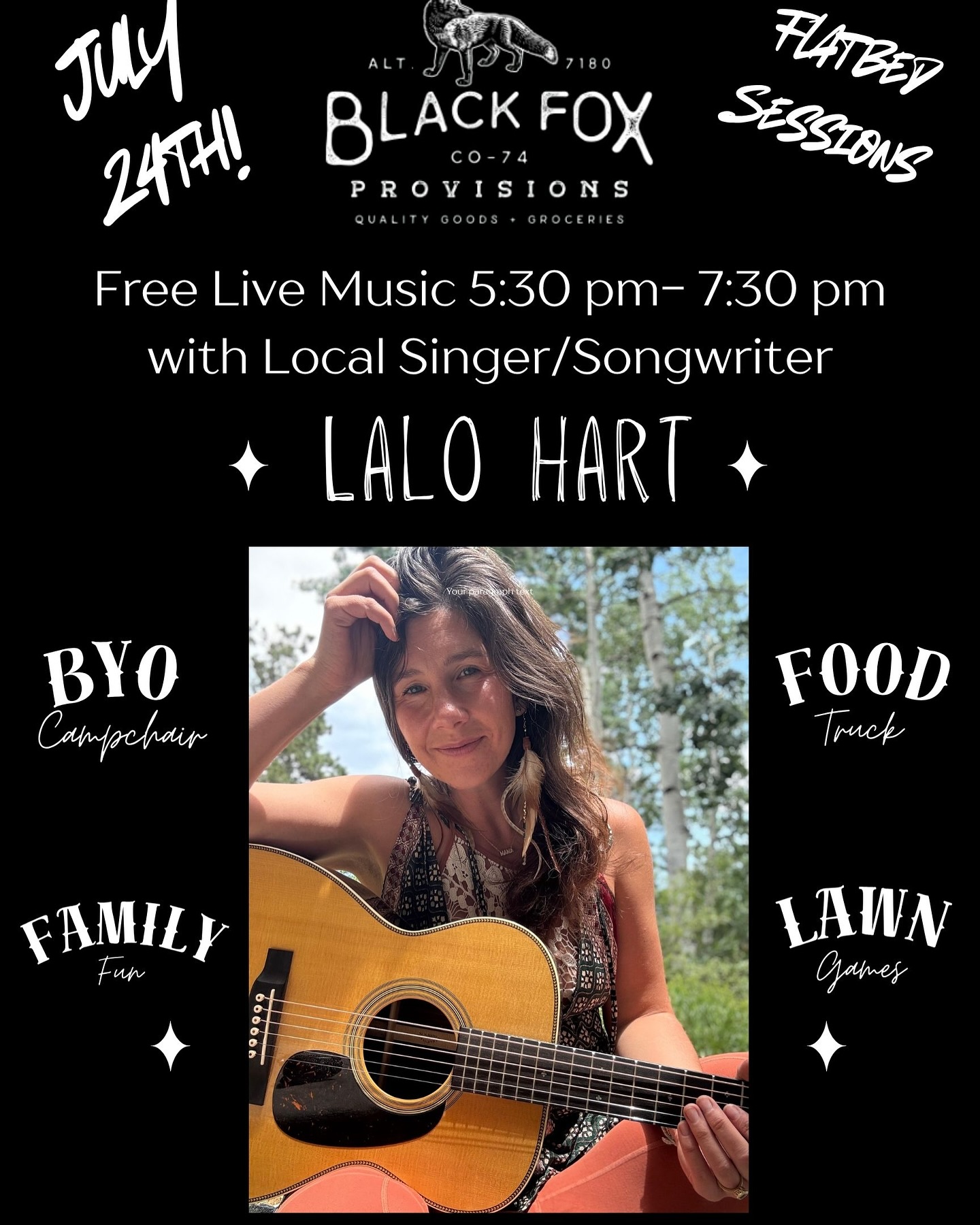 July 24th! 5:30 pm - 7:30, catch me playin on the Flatbed Ford @blackfoxprovisions !
Bring a chair, your friends and family and spirit of summer fun!
This is one of my last shows in Colorado this year, so if youāre around, I hope you can make it! I would love to see you!
Xoxo
Lalo