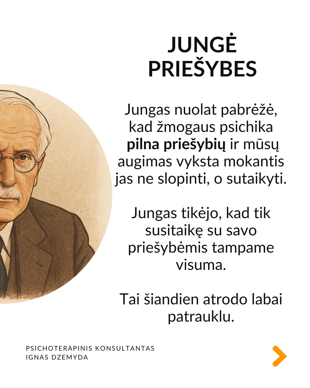 5 priežastys, kodėl Jungas įdomus šiandien
Sapnai ir simboliai. Jungas pasiūlė archetipų ir kolektyvinės pasąmonės idėjas, kurios padeda interpretuoti sapnus, filmus, knygas ar net reklamas. Šiuolaikinė kultūra – nuo „Žvaigždžių karų“ iki „Barbie“ – persmelkta mitinių motyvų.
Individuacija. Individuacija – tai procesas, kai žmogus palaipsniui tampa tuo, kuo iš tikrųjų yra. Šiandien daug žmonių nusivylę tuo, ką veikia, ieško savęs. Jungo mintis, kad kiekvienas žmogus turi savo individuacijos, savasties atradimo kelią, labai rezonuoja tokius ieškojimus.
Šešėlis. Jungas moko pažinti savo tamsiąsias puses, o ne jas slėpti. Jungas tai vadino „šešėliu“. Tai tos mūsų asmenybės pusės, kurių nenorime matyti. Tai baimės, pavydas, pyktis, gėda ar net nerealizuoti talentai. Nepažindami šešėlio prarandame dalį savęs.
Jungė priešybes. Jungas nuolat pabrėžė, kad žmogaus psichika pilna priešybių ir mūsų augimas vyksta mokantis jas ne slopinti, o sutaikyti. Jungas tikėjo, kad tik susitaikę su savo priešybėmis tampame visuma. Tai šiandien atrodo labai patrauklu.
Įkvėpimas terapijai ir menui. Jungas pirmasis pabrėžė, kad sapnai yra pasąmonės kalba, kuri gali padėti gydyti. Jungo darbai parodė, kad piešimas, rašymas, fantazijų vizualizavimas yra būdas pažinti save. Terapijos tikslas tampa padėti žmogui tapti savimi.
Be to... Jungas sukūrė žodžių asociacijų testą. Šiame teste žmogus pasako pirmą į galvą atėjusį žodį, laisvai asocijuodamas jį su pateiktu žodžiu, vaizdu ar kitu stimulu.
Šis metodas iki šiol naudojamas psichologijoje.
Jungo teorija pagrįstas Myers–Briggs asmenybės tipų indikatorius – vienas žinomiausių asmenybės testų pasaulyje.
Stiprybė slypi viduje. Jungistinėje terapijoje tyrinėjami sapnai, vaizdiniai, pasąmonės simboliai kaip būdas pažinti save. Ji moko, kad pagalbos nereikia ieškoti vien išorėje. Stiprybė dažnai slypi pačiame žmoguje. Ji tinka tiems, kurie nori suprasti nesąmoningą savo dalį ir išmokti gyventi autentiškiau, pagal savo tikrąją prigimtį.
Nepamirškite pasirūpinti savimi!
#psichologija #psichoterapija
#savespazinimas #psichologas #emocinesveikata #psichologinepagalba #savirefleksija #terapija #psichinesveikata #asmeninisaugimas #augimas