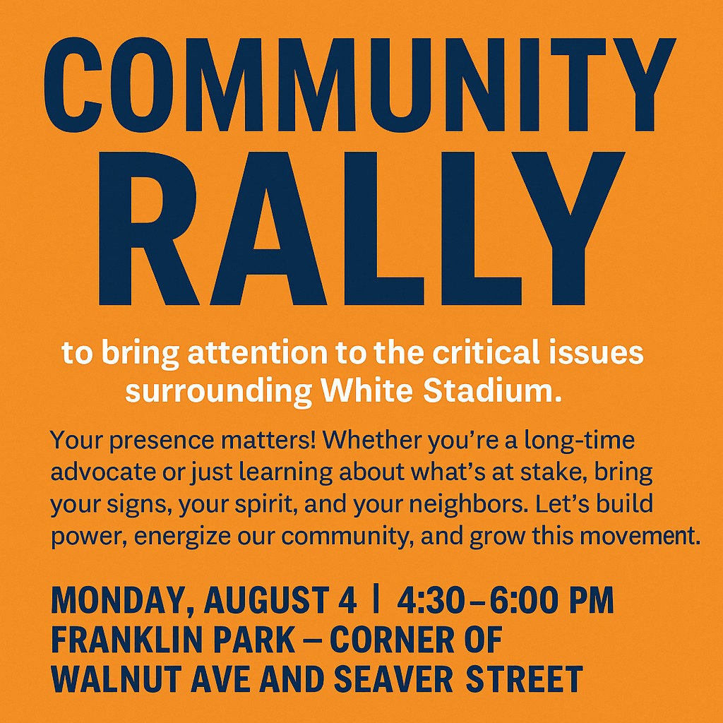 Join us every Monday evening, starting August 4, for a weekly community rally to bring attention to the critical issues surrounding White Stadium.
Your presence matters! Whether you’re a long-time advocate or just learning about what’s at stake, bring your signs, your spirit, and your neighbors. Let’s build power, energize our community, and grow this movement.
Monday, August 4 | 4:30–6:00 PM | Franklin Park - Corner of Walnut Ave and Seaver Street