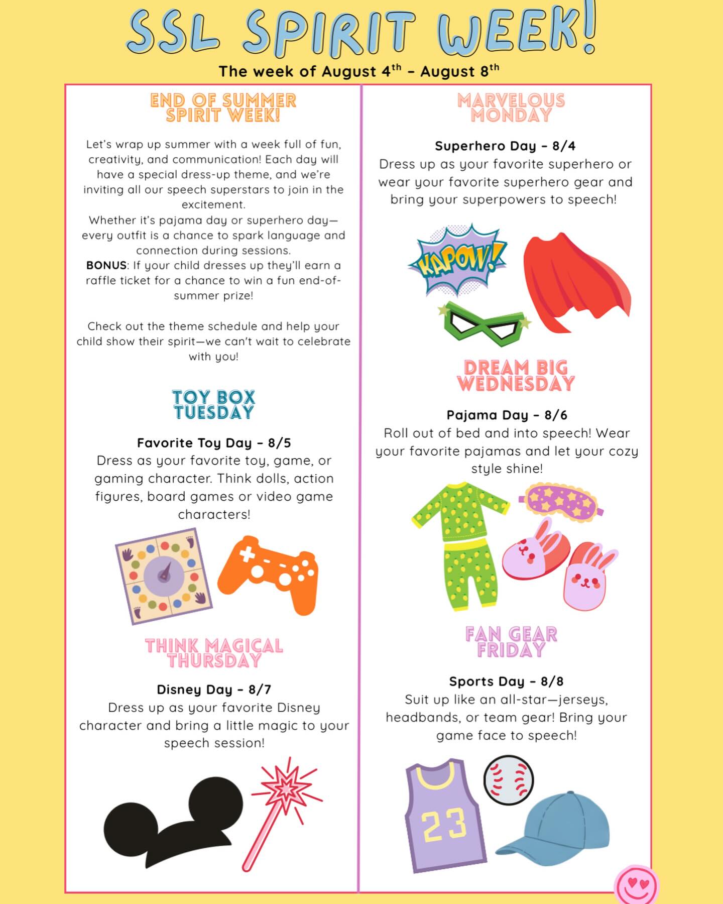 Let’s wrap up summer with a week full of fun, creativity, and communication! Each day will have a special dress-up theme, and we’re inviting all our speech superstars to join in the excitement. Whether it’s pajama day or superhero day— every outfit is a chance to spark language and connection during sessions.
BONUS: If your child dresses up they’ll earn a raffle ticket for a chance to win a fun end-of- summer prize! 🎟️
Check out the theme schedule and help your
child show their spirit—we can’t wait to celebrate
with you!