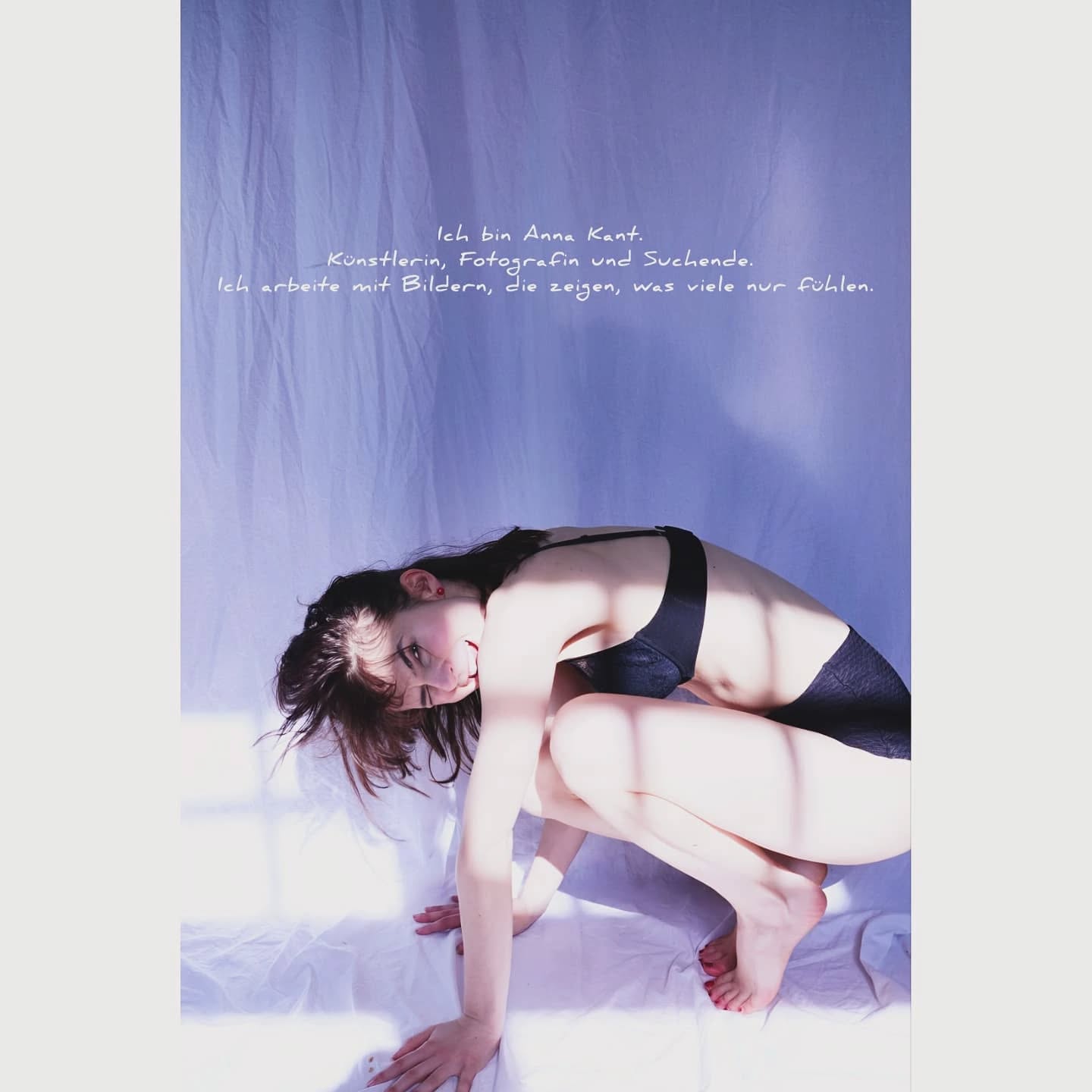 Ich bin Anna Kant. Künstlerin, Fotografin und Suchende. Ich arbeite mit Bildern, die zeigen, was viele nur fühlen.
Ich mache Kunst für alle, die nicht laut sein können. Ich zeige, was ich fühle – für die, die es selbst nicht sagen können.
Meine Heimat hat mich sensibilisiert für das Kleine, das Leise, das, was zwischen den Zeilen liegt.
Mein Studium an der Bauhaus-Universität Weimar und die Jahre in einer Galerie haben meine Kunst verändert: Ich sehe jetzt durch Schichten – nicht nur durch Linsen.
Meine Bilder sind keine Antworten. Sie sind Fragen in Form von Licht und Körperhaltung.
Ich benutze meinen nackten Körper wie eine leere Leinwand. Er ist nicht erotisch, sondern ehrlich. Eine Oberfläche, auf die ich Emotionen projiziere.
Fotografie ist für mich ein Selbstgespräch. Jedes Bild ist ein innerer Satz, ins Außen gebracht.
Ich inszeniere meine Bilder genau. Farben und Bedeutungen von Gegenständen nehmen einen großen Raum ein und doch kommen oft überraschende Ergebnisse heraus.
Ich arbeite mit dem Zehn-Sekunden-Selbstauslöser. Zehn Sekunden um zu atmen, zu spüren, zu entscheiden. Kein Assistent, keine Wiederholung - nur ich, der Raum und ein Gefühl, das genau das sichtbar wird.
Ich arbeite mit Angst, weil sie mich begleitet. Und weil ich gelernt habe, dass ich sie gestalten kann – statt mich von ihr formen zu lassen.
Meine Bildsprache ist psychologisch. Vieles kommt aus dem Unterbewusstsein. Hände, Schädel, Zwischenräume – alles hat Bedeutung.
Angst hat Schichten. Meine Bilder auch. Ich arbeite oft mehrlagig, wie Gedanken, die übereinanderliegen und sich nicht abschütteln lassen.
Davor habe ich mich mit Liebe, Nähe, Mobbing, Strafe, Anorexie, Fetisch, Schmerz uvm. befasst. Jede Serie ist ein Versuch, psychische Zustände sichtbar zu machen - ehrlich, körperlich, ungefiltert
Ich mache keine Kunst für Trends. Ich mache sie für Verbindung. Wer sich in meinen Bildern wiedererkennt, ist nicht mehr allein.
Ich glaube an ehrliche Bilder. Nicht glatt, nicht bequem – sondern offen, roh, menschlich.
Ich arbeite gegen das Schweigen. Jedes Bild ist auch ein Gesprächsangebot.
Bruchstellen. Fragmente. Und vielleicht auch ein Stück von dir selbst.