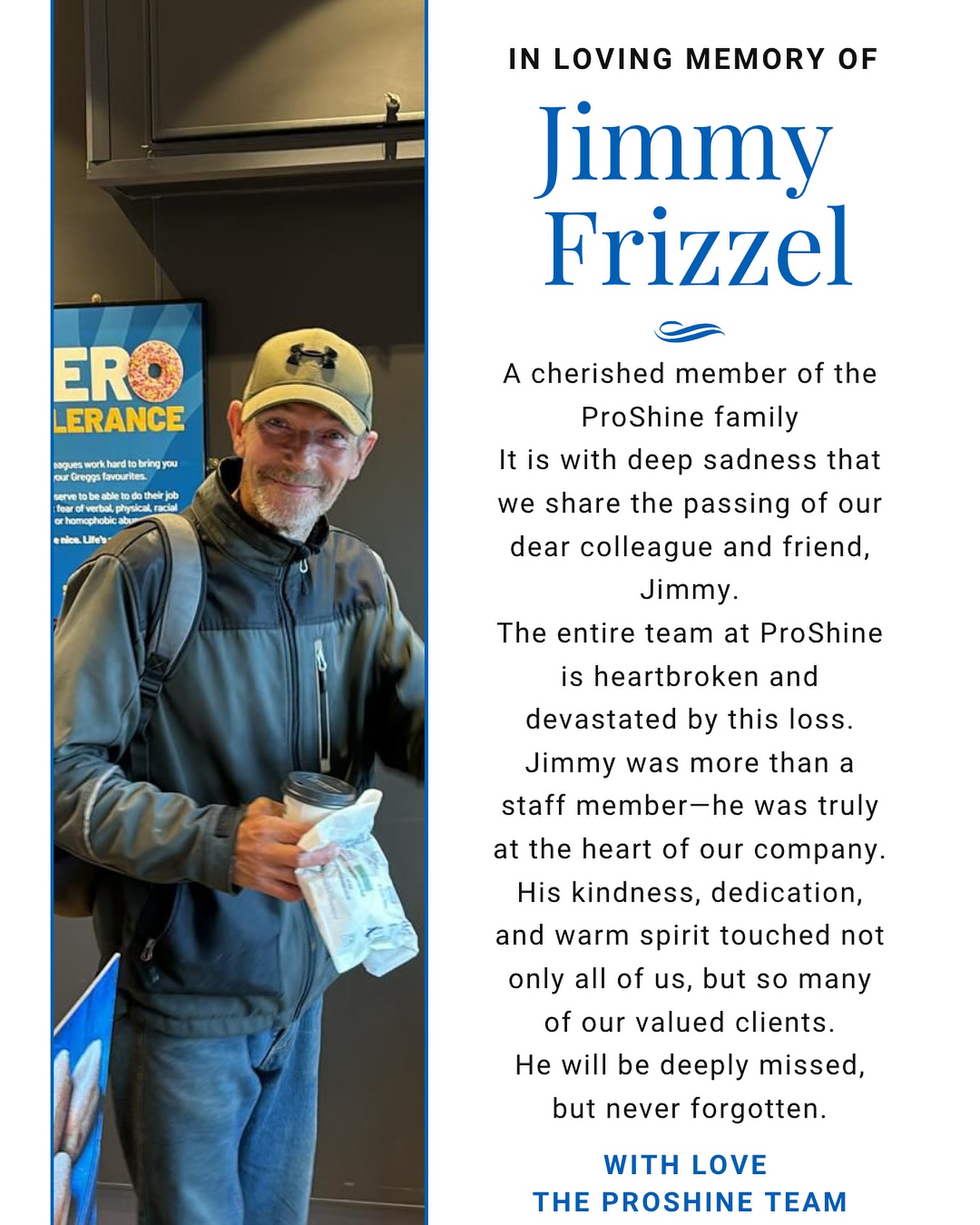 It is with profound sadness that we share the devastating news of the passing of our beloved colleague and friend, Jimmy.
Jimmy was truly at the core and heart of Proshine. His hard work, dedication, and spirit shaped so much of who we are as a company. More than that, he was family to all of us. Jimmy will be deeply missed by everyone who had the honour of knowing and working with him.
Our thoughts and deepest sympathies are with Jimmy’s family and loved ones during this incredibly difficult time.
Rest in peace, Jimmy you will always be a part of Proshine.