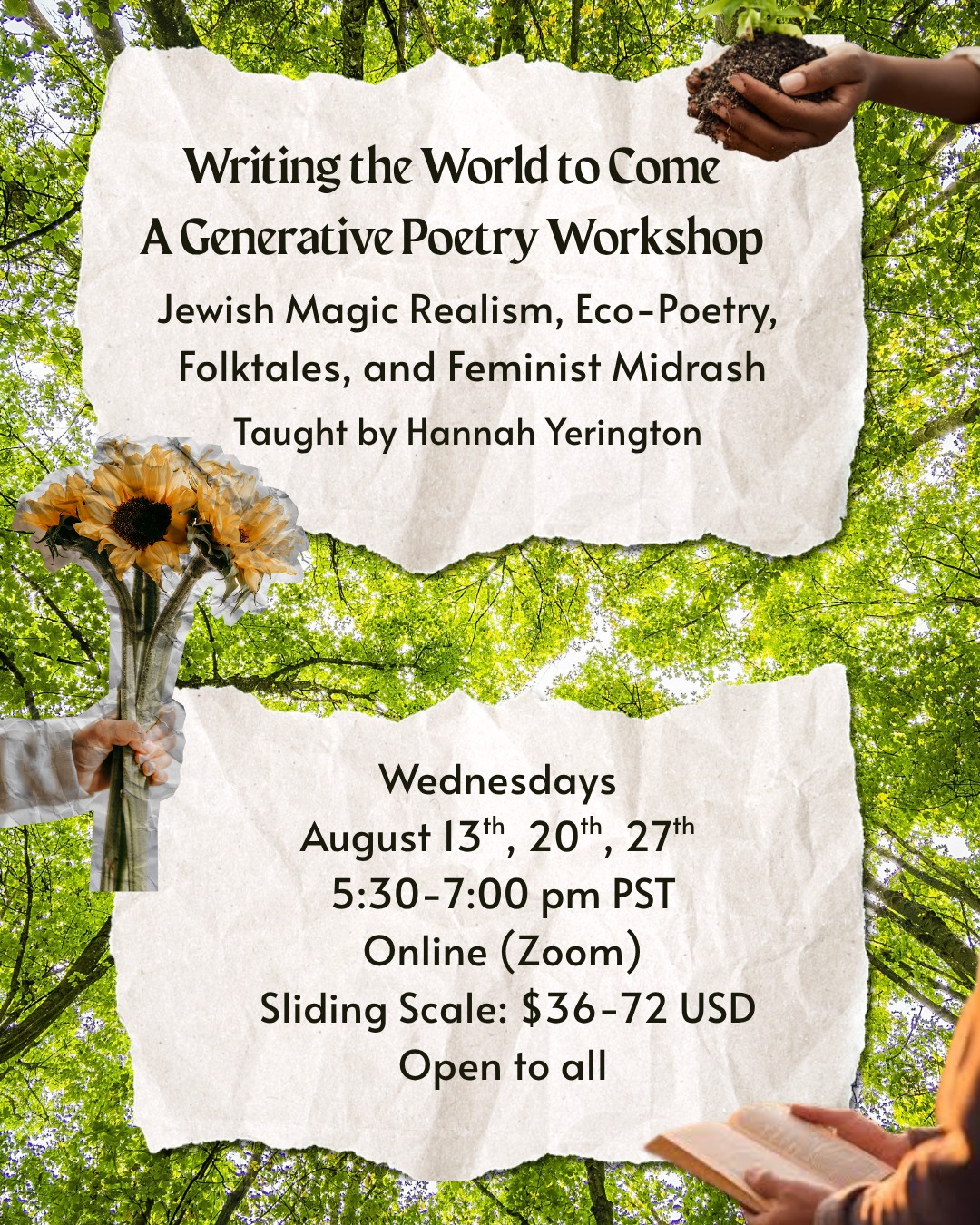 This month, I am partnering with the Jewish Journal, Judith, to offer Writing the World to Come! Sliding scale, all are welcome.
I taught this last month to a diverse class of writers from different faith backgrounds, and it was pure magic, a spiritually infused and generative space, where I was continuously astounded by the kindness, wisdom, and creative chutzpah of our cohort. Please join us this time? If you need an infusion of hope, healing, and dreaming, this is it. I am feeling so grateful to be coming into my own as a Jewish poetry teacher.
Link in Bio!
WHAT:
In this generative workshop, we will explore the Jewish concept of creating Olam HaBa (The World to Come/The World That is Coming) through poetry. We will delve into a rich Jewish Feminist lineage of imagining and building a more just and equitable world through text study and poetry as a form of prayer.
We will engage with feminist midrashic poetry, eco-feminist poetry, magic realism, and folktales. Authors will include Alicia Jo Rabins, Rabbi Rachel Barenblat, Hila Ratzabi, Marge Piercy, selections from Ecclesiastes and Song of Songs, and more.
Together, we’ll envision and write of a more joyful, peaceful, and playful world to come, with a desire to create that reality now. Open to all. No poetry experience necessary, just an imaginative spirit!
WHEN & WHERE:
Zoom, three Wednesdays in August, 13th, 20th, 27th, 5:30-7 pm
Sliding scale, ($36-72 USD).