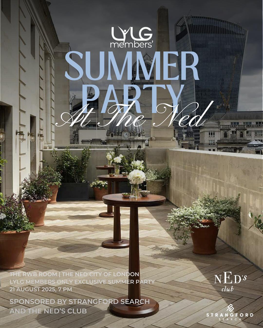 Did someone say summer party?! 🥂
Come and join the LYLG Committee and other LYLG Members for our exclusive summer party which is being held at The Ned. Throughout the evening you’ll be able to connect and collaborate with other members and our sponsors over a glass of bubbles whilst enjoying the spectacular views that The Ned has to offer.
Date: Thursday 21 August 2025
Time: 19:00-23:00
Location: The Ned, London
Tickets: LYLG Members (Only) £25pp (Tickets can be purchased through our Eventbrite link located in our bio)
Tickets Include: Welcome Drinks, 2 x Drinks, Canapés.
This event is kindly being sponsored by both Ned’s Club and Strangford Search. Please see below for further information about our sponsors.
Strangford Search
Strangford Search is a specialist legal search firm based in London, matching first class lawyers with the highest calibre firms, working to ensure the right people find the right home in the right team.
The team at Strangford have over 30 years’ experience working with and for leading City firms. We know that culture and fit are the crucial elements to a successful hire and our record of opening the right doors for the right people is second to no one.
Ned’s Club
Ned’s Club is an exclusive membership that offers a place for diverse professionals to meet, work and have a good time whilst forming some valuable relationships.
Please note that we will be double checking those who have signed up to ensure that they are an LYLG Member.
#summerparty #networking #londonyounglawyersgroup #strangfordsearch #nedsclub