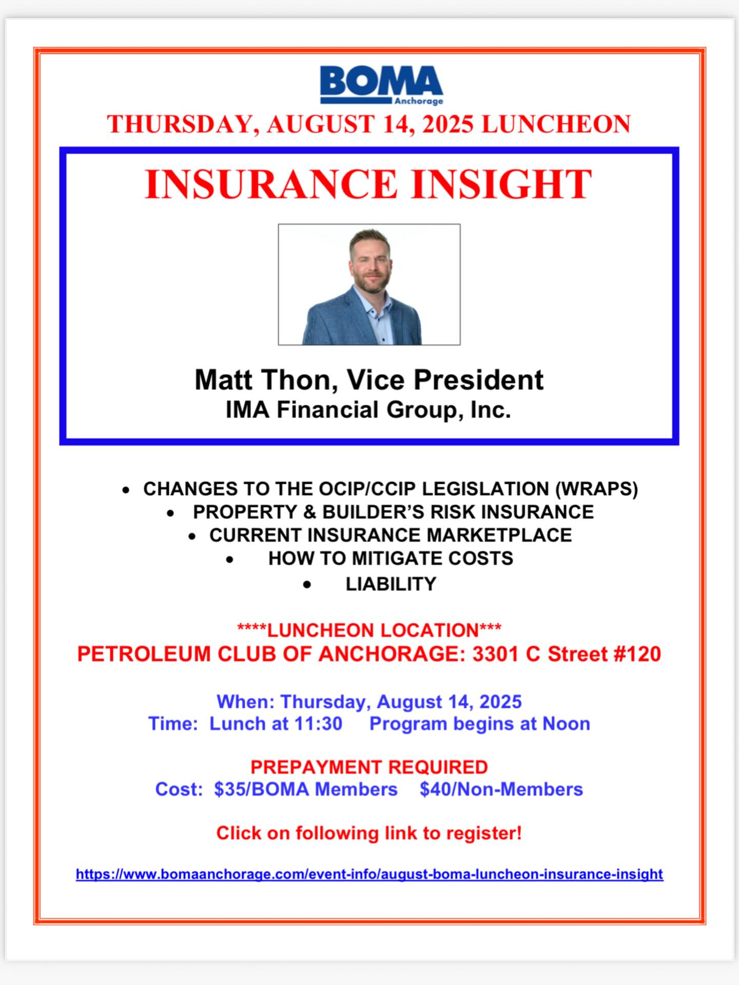 Dear BOMA Members and Friends,
Join us for the August BOMA Luncheon on Thursday, August 14 at the Anchorage Petroleum Club. Our guest speaker will be Matt Thon, Vice President with IMA Financial Group, providing information on numerous aspects of insurance that affect the commercial real estate industry. Matt has spent the last 10 years advising and advocating for clients involved in the construction and property development industry.
Please see attached flyer for details. If you have any questions or need assistance with reservations, please let me know. Reservations are due by August 12. If you have already made your reservations for the BOMA August luncheon, thank you!
Enjoy this great summer weather!