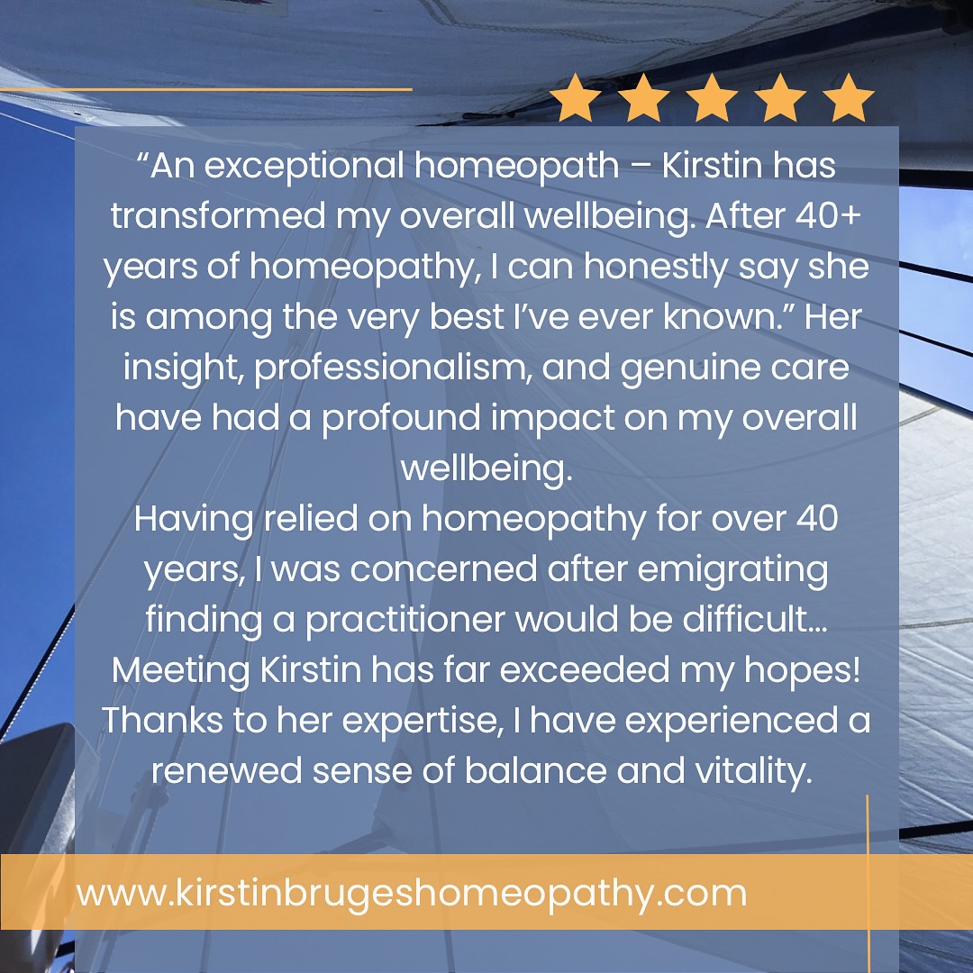 What a beautiful way to wake up on a Slow Sunday! Patient Testimonial on my Google reviews 🙏 Thank you for sharing your experience and trusting myself to work alongside you ❤️🌿
Full review here “An exceptional homeopath – Kirstin Bruges has transformed my overall wellbeing with precise, personalised care. After 40+ years of homeopathy, I can honestly say she is among the very best I’ve ever known.”
I feel truly fortunate to have found Dr Kirstin Bruges. From the very first consultation, she demonstrated an extraordinary ability to understand my needs with remarkable precision, identifying the exact course of treatment to support my hormonal, mental, emotional, and physical stability. Her insight, professionalism, and genuine care have had a profound impact on my overall wellbeing.
Having relied on homeopathy for over 40 years, I was concerned that, after emigrating, I might not find someone as exceptionally skilled and personable as the practitioners I had known in the past. Meeting Kirstin has far exceeded my hopes. She combines deep knowledge with a warm, approachable manner, making every session both reassuring and effective.
Thanks to her expertise, I have experienced a renewed sense of balance and vitality. I am immensely grateful for her guidance and highly recommend her to anyone seeking not just treatment, but true holistic care.” Patient, 2025 Google reviews