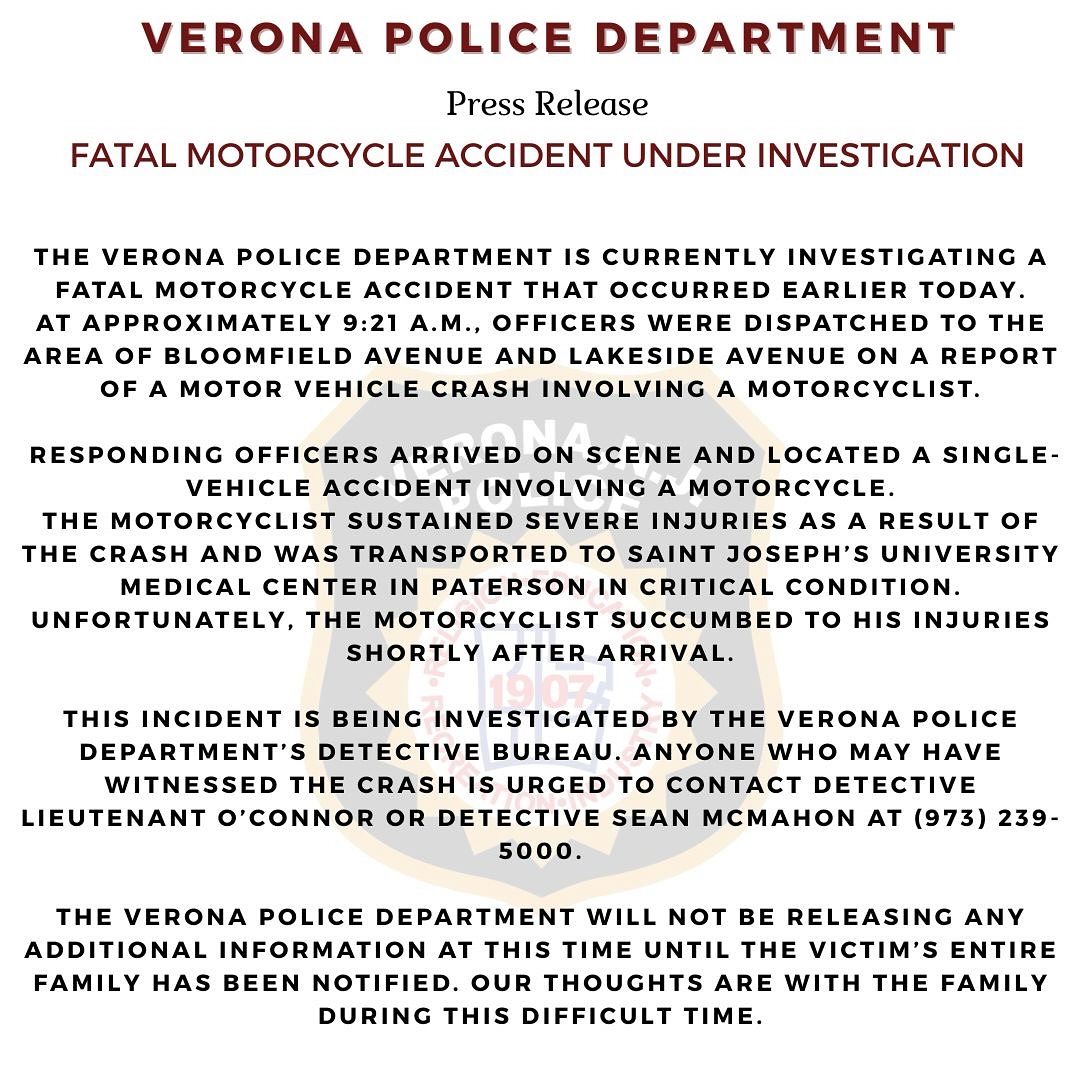 🚨PRESS RELEASE 🚨
FATAL MOTORCYCLE ACCIDENT
The Verona Police Department is currently investigating a fatal motorcycle accident that occurred earlier today.
This incident is being investigated by the Verona Police Department’s Detective Bureau. Anyone who may have witnessed the crash is urged to contact Detective Lieutenant O’Connor or Detective Sean McMahon at (973) 239-5000.
The Verona Police Department will not be releasing any additional information at this time until the victim’s entire family has been notified. Our thoughts are with the family during this difficult time.
#veronapd #veronapolice #vpd