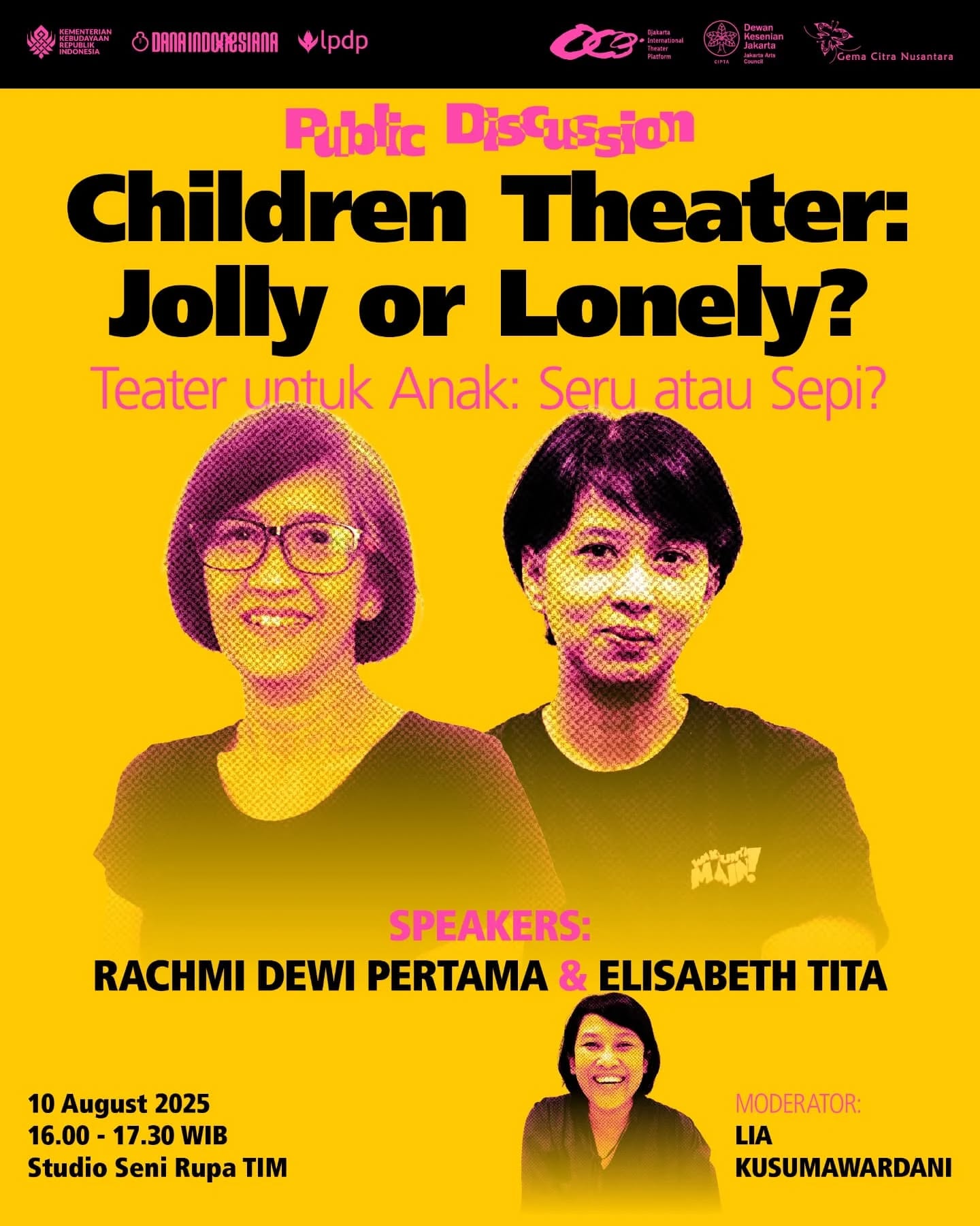 Public Discussion
Children Theater: Jolly or Lonely?
Teater untuk Anak: Seru atau Sepi?
Is children’s theatre in Indonesia fun and lively, or is it being forgotten? This discussion will explore the challenges and opportunities in creating performing arts for children — a space that fosters empathy, cultural diversity, and imagination.
10 August 2025
16.00 – 17.30 WIB
Studio Seni Rupa TIM
With:
Rachmi Dewi Pertama (Bandung)
Elisabeth Tita (Jakarta)
Moderator:
Lia Kusumawardani
—
Diskusi Publik
Children Theater: Jolly or Lonely?
Teater untuk Anak: Seru atau Sepi?
Teater anak di Indonesia, seru dan ramai atau mulai terlupakan? Diskusi ini akan membahas tantangan dan peluang dalam menciptakan seni pertunjukan untuk anak — ruang belajar yang membangun empati, mengenalkan keberagaman budaya, dan memicu imajinasi.
10 Agustus 2025
16.00 – 17.30 WIB
Studio Seni Rupa TIM
Bersama:
Rachmi Dewi Pertama (Bandung)
Elisabeth Tita (Jakarta)
Moderator:
Lia Kusumawardani