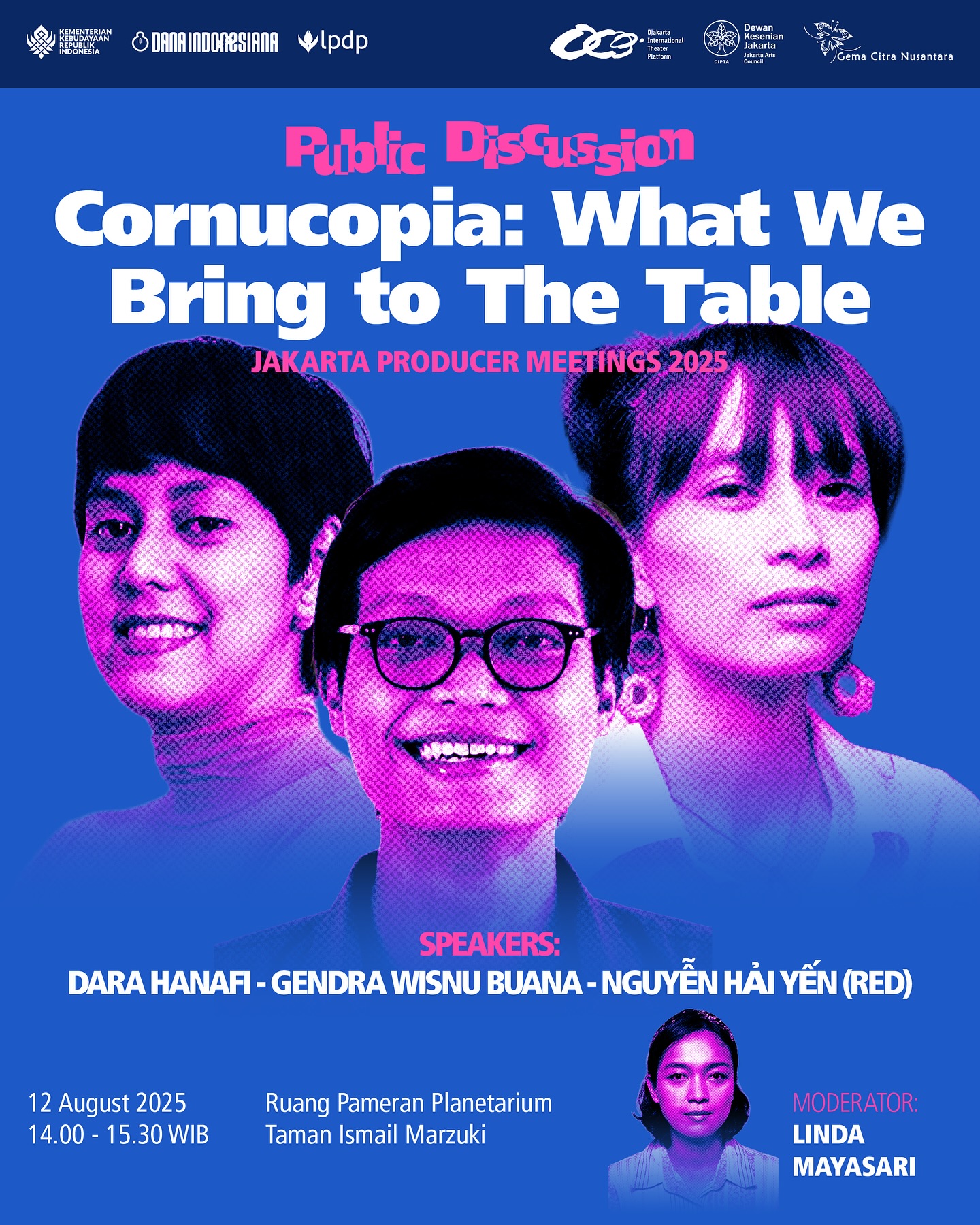 Djakarta International Theater Platform in collaboration with Jejaring Produser Pertunjukan Indonesia (JPPI)
Public Discussion
Cornucopia: What We Bring to The Table
A conversation with artists and producers from different places and backgrounds on what we each contribute to the creative table — from ideas and practices to shared values that shape today’s performing arts.
📅 12 August 2025
🕑 14.00 – 15.30 WIB
📍 Ruang Pameran Planetarium, Taman Ismail Marzuki
With:
Dara Hanafi
Gendra Wisnu Buana
Nguyễn Hải Yến (Red)
Moderator:
Linda Mayasari
—
Djakarta International Theater Platform bekerja sama dengan Jejaring Produser Pertunjukan Indonesia (JPPI)
Diskusi Publik
Cornucopia: What We Bring to The Table
Percakapan bersama seniman dan produser dari berbagai tempat dan latar belakang berbeda tentang apa yang kita bawa ke meja kreatif — mulai dari gagasan, praktik, hingga nilai bersama yang membentuk seni pertunjukan masa kini.
📅 12 Agustus 2025
🕑 14.00 – 15.30 WIB
📍 Ruang Pameran Planetarium, Taman Ismail Marzuki
Bersama:
Dara Hanafi
Gendra Wisnu Buana
Nguyễn Hải Yến (Red)
Moderator:
Linda Mayasari
