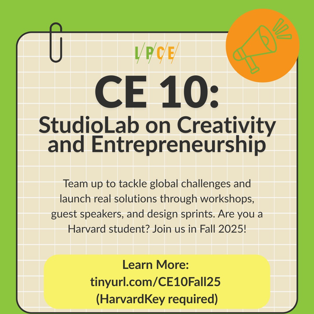 Tackle big challenges, launch real solutions.
Join CE 10: StudioLab on Creativity and Entrepreneurship this fall for hands-on workshops, inspiring speakers, and design sprints. Join us in Fall 2025!
tinyurl.com/CE10Fall25 (HarvardKey required)