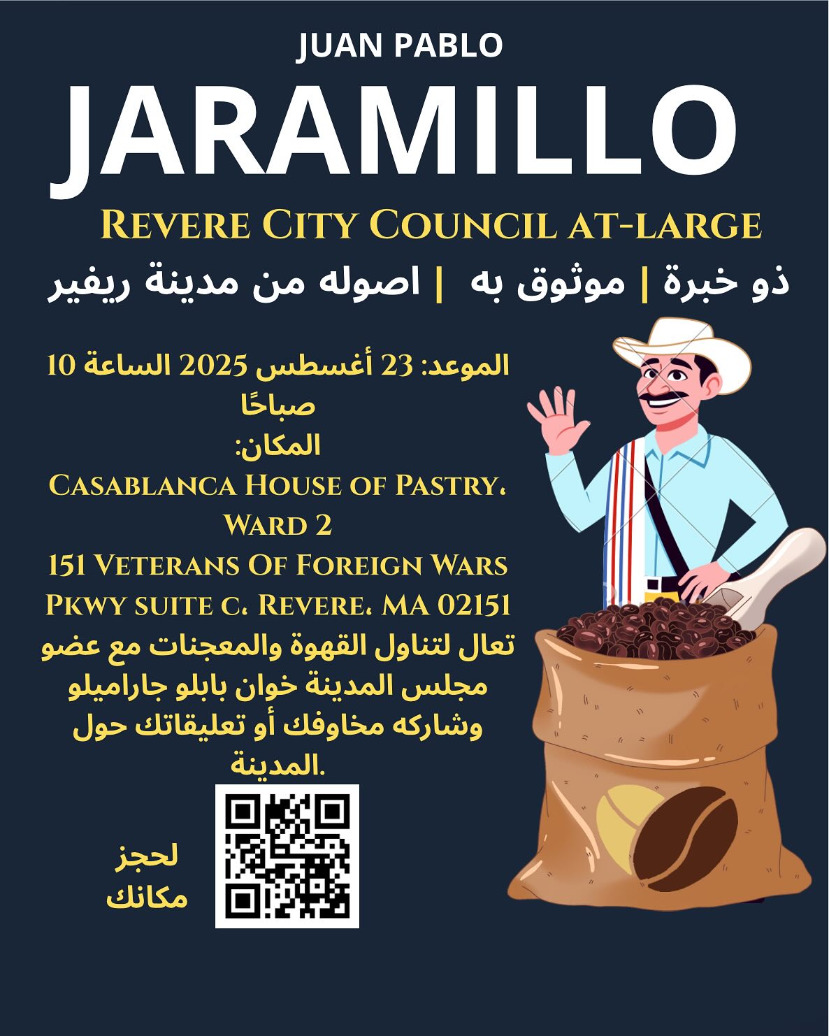 TRILINGUAL MESSAGE AR-ES-EN
~ باللغة العربية ~
الموعد: 23 أغسطس 2025 الساعة 10
صباحًا
المكان:
CASABLANCA HOUSE OF PASTRY.
WARD 2
151 VETERANS OF FOREIGN WARS PKWY SUITE C. REVERE. MA 02151
تعال لتناول القهوة والمعجنات مع عضو مجلس المدينة خوان بابلو جاراميلو وشاركه مخاوفك أو تعليقاتك حول
.المدينة
ESPAÑOL
La hora del café con el concejal Jaramilll vuelve. Esta vez en la cafetería Casablanca localizada en 151 VFW Parkway, Revere a partir de las 10am el 23 de agosto. Los esperamos allá!
ENGLISH
Councilor Jaramillo’s coffee hour is back for August 23 at 10am Casablanca House of Pastry located at 151 VFW Parkway, Revere. We’ll see you there!